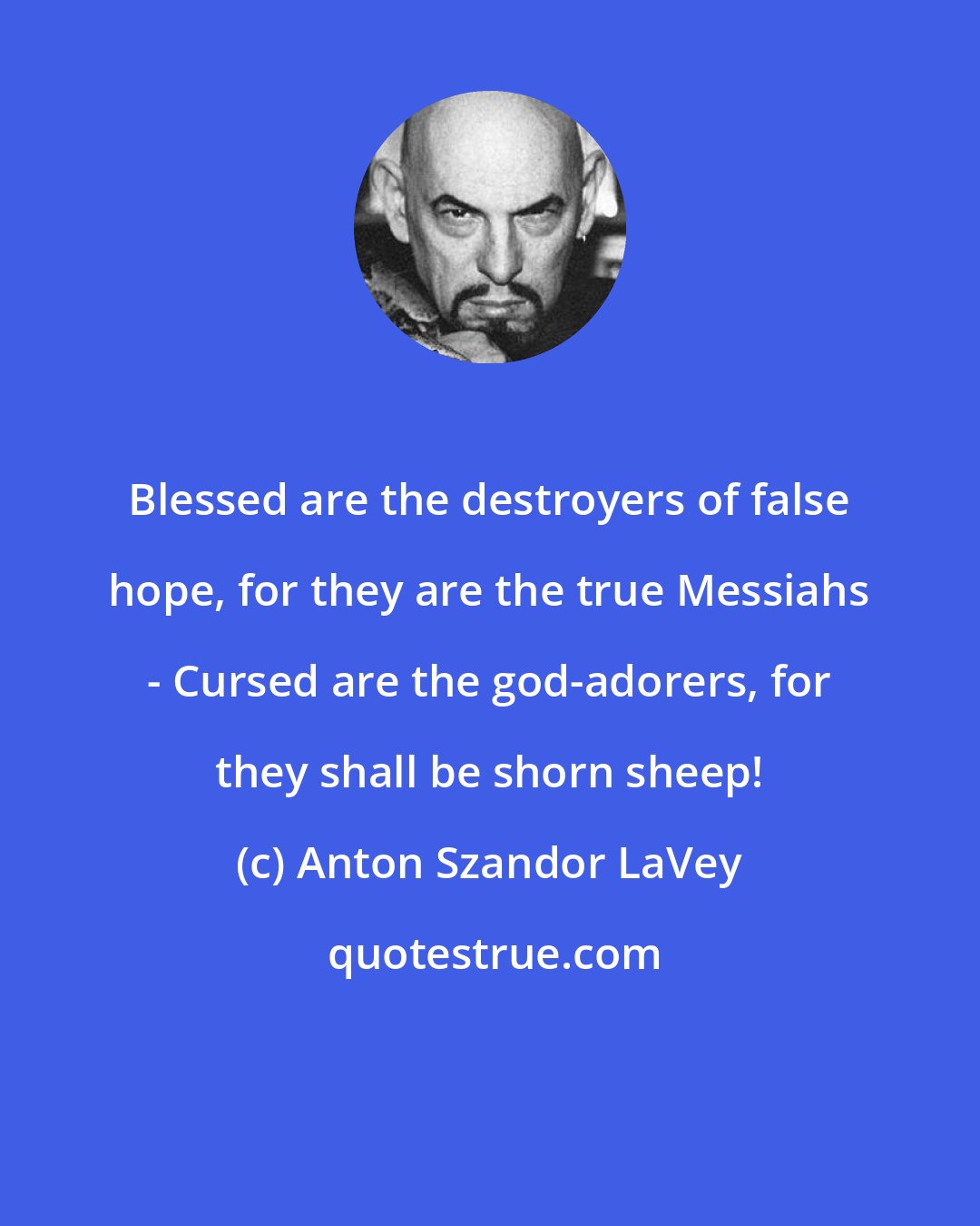 Anton Szandor LaVey: Blessed are the destroyers of false hope, for they are the true Messiahs - Cursed are the god-adorers, for they shall be shorn sheep!