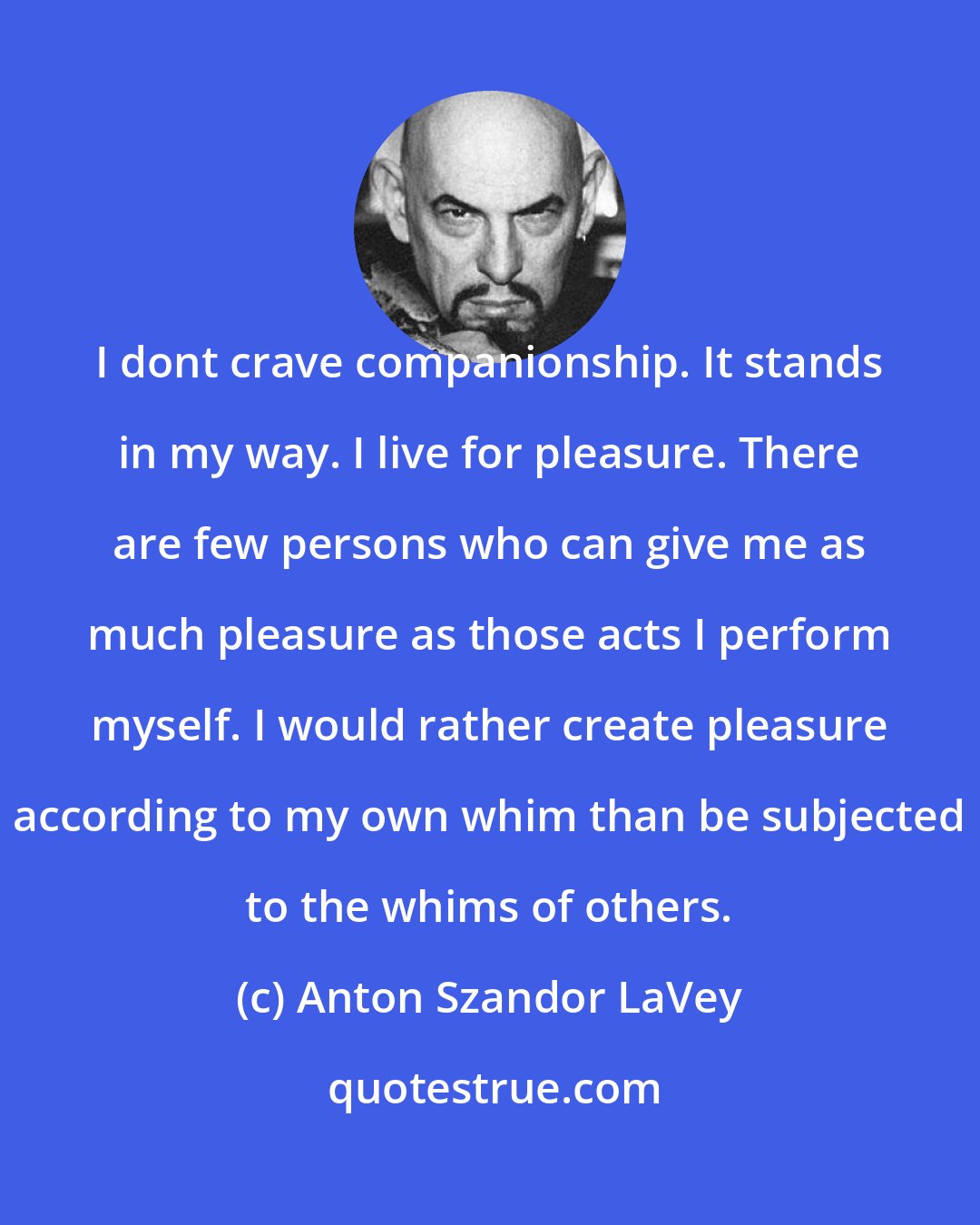 Anton Szandor LaVey: I dont crave companionship. It stands in my way. I live for pleasure. There are few persons who can give me as much pleasure as those acts I perform myself. I would rather create pleasure according to my own whim than be subjected to the whims of others.