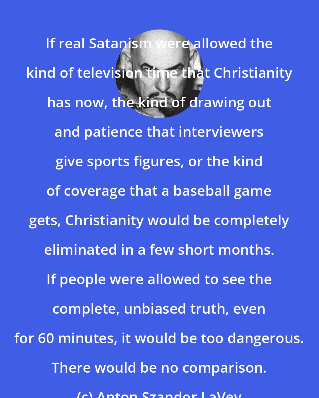 Anton Szandor LaVey: If real Satanism were allowed the kind of television time that Christianity has now, the kind of drawing out and patience that interviewers give sports figures, or the kind of coverage that a baseball game gets, Christianity would be completely eliminated in a few short months. If people were allowed to see the complete, unbiased truth, even for 60 minutes, it would be too dangerous. There would be no comparison.