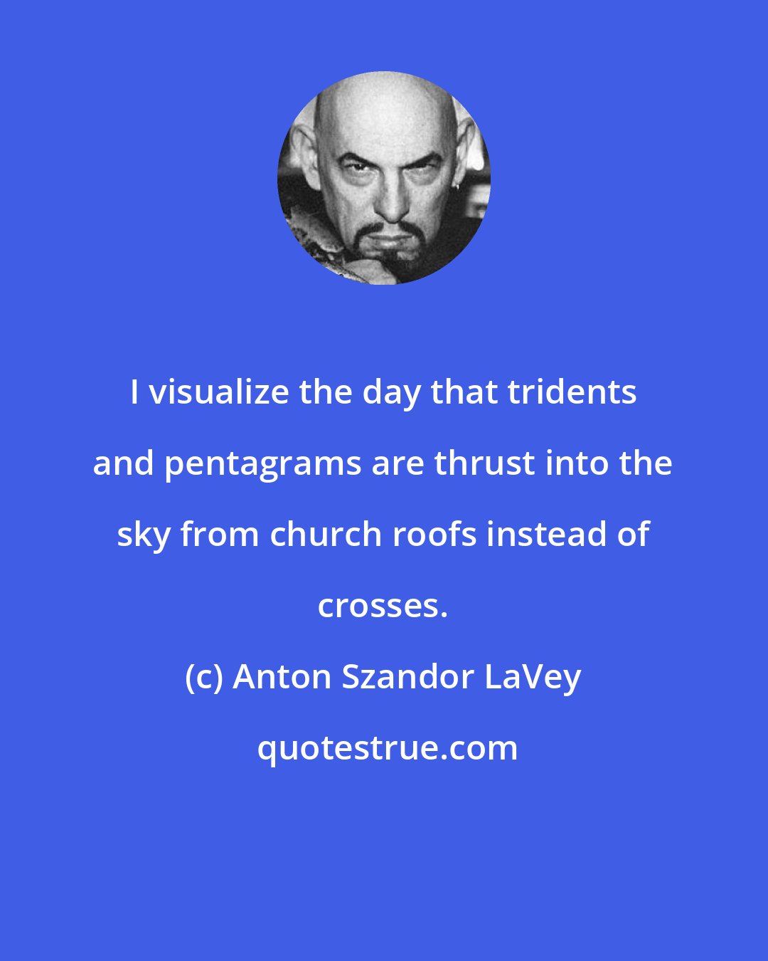 Anton Szandor LaVey: I visualize the day that tridents and pentagrams are thrust into the sky from church roofs instead of crosses.