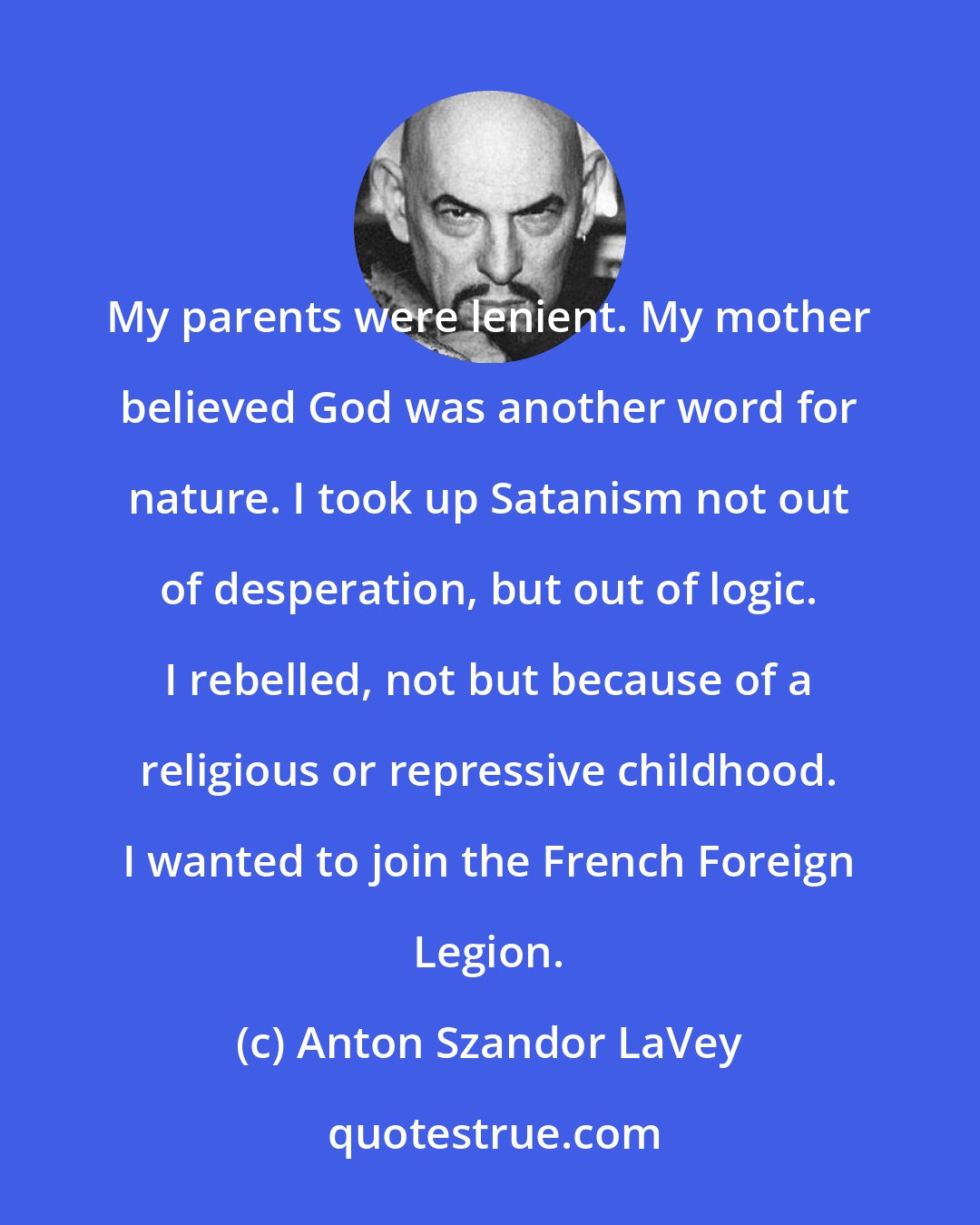 Anton Szandor LaVey: My parents were lenient. My mother believed God was another word for nature. I took up Satanism not out of desperation, but out of logic. I rebelled, not but because of a religious or repressive childhood. I wanted to join the French Foreign Legion.
