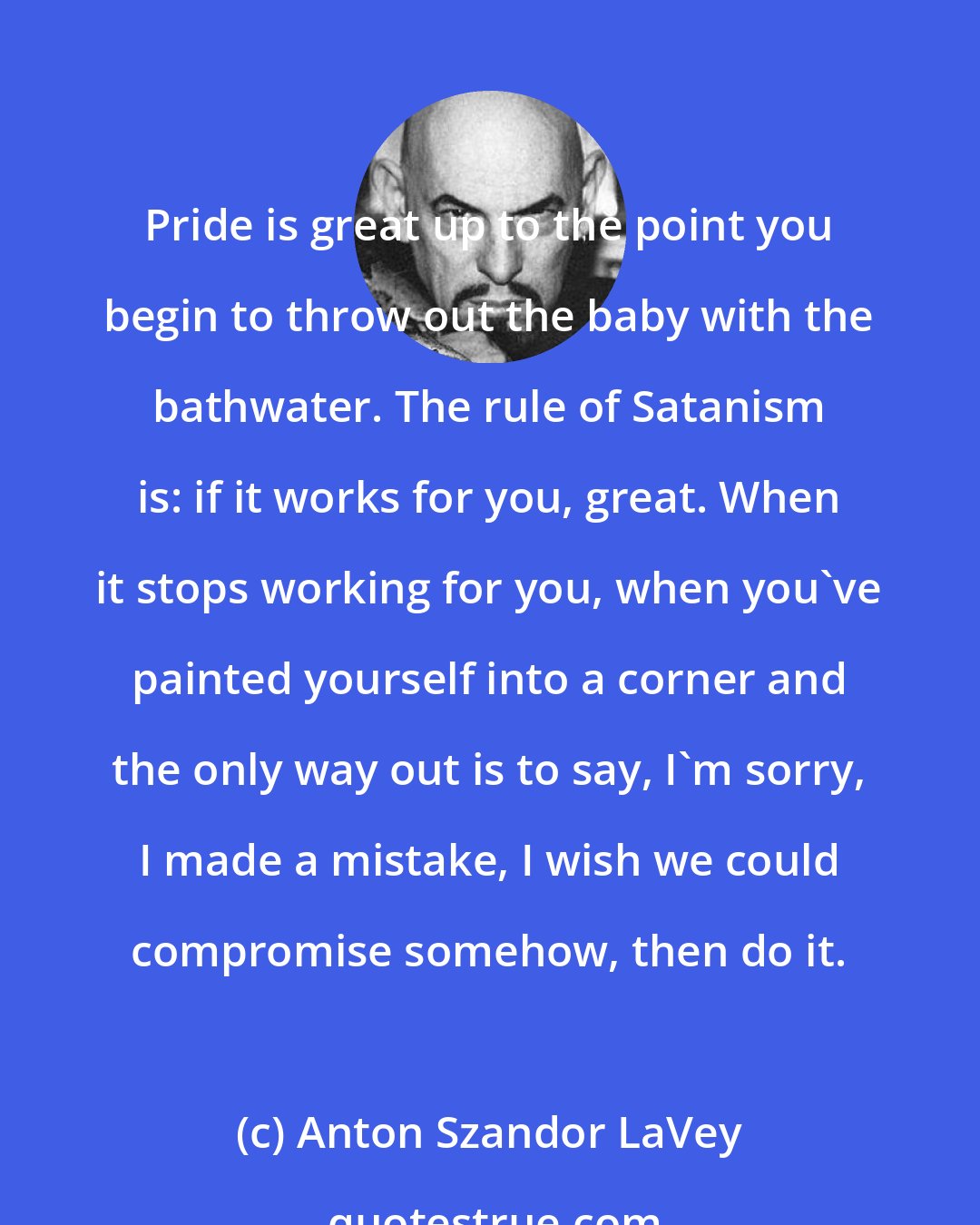 Anton Szandor LaVey: Pride is great up to the point you begin to throw out the baby with the bathwater. The rule of Satanism is: if it works for you, great. When it stops working for you, when you've painted yourself into a corner and the only way out is to say, I'm sorry, I made a mistake, I wish we could compromise somehow, then do it.