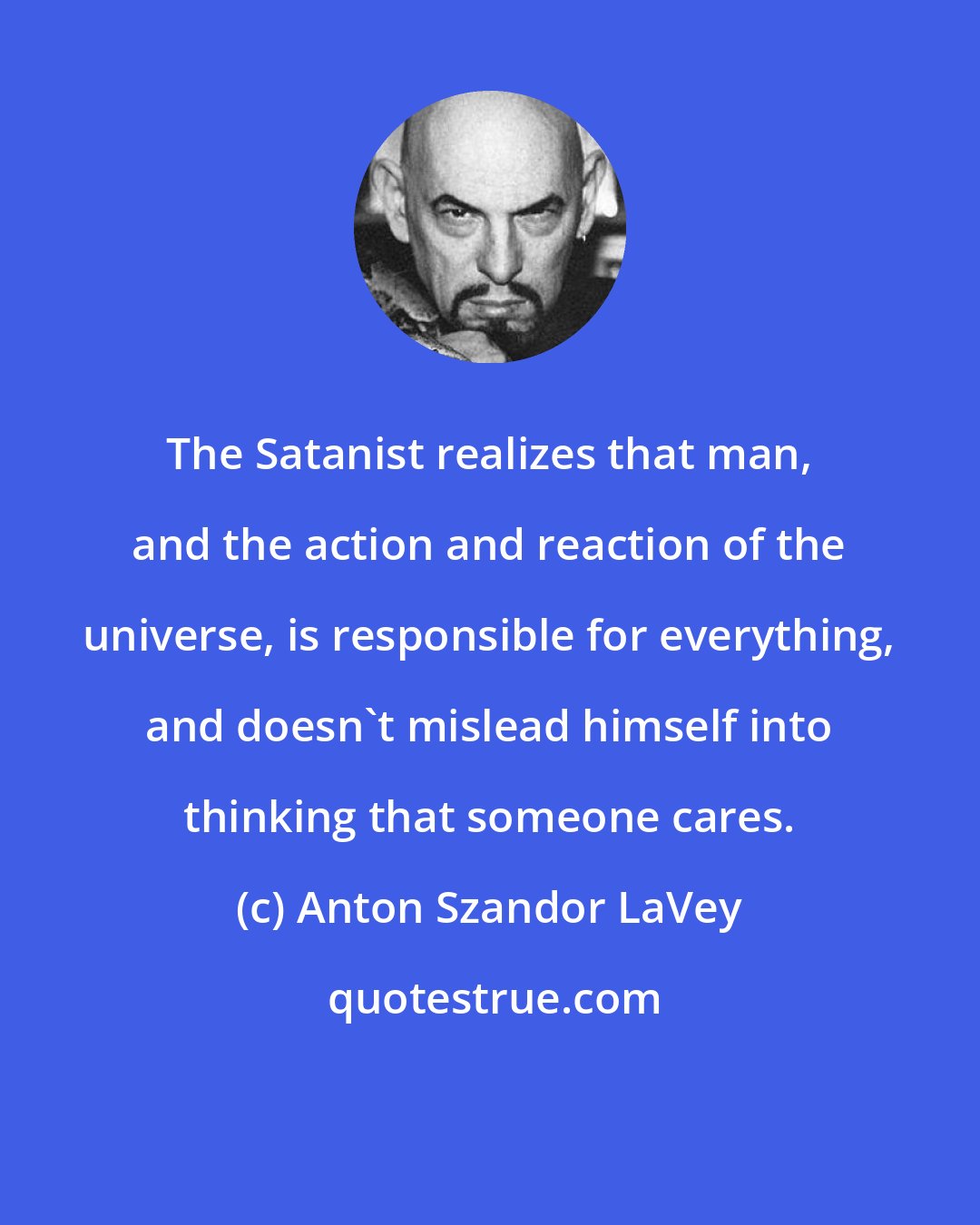 Anton Szandor LaVey: The Satanist realizes that man, and the action and reaction of the universe, is responsible for everything, and doesn't mislead himself into thinking that someone cares.