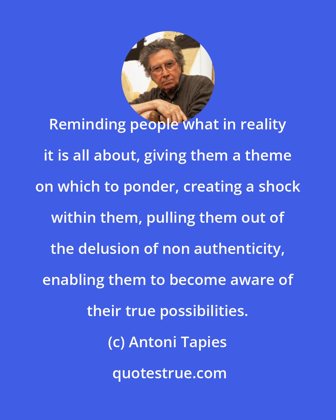 Antoni Tapies: Reminding people what in reality it is all about, giving them a theme on which to ponder, creating a shock within them, pulling them out of the delusion of non authenticity, enabling them to become aware of their true possibilities.