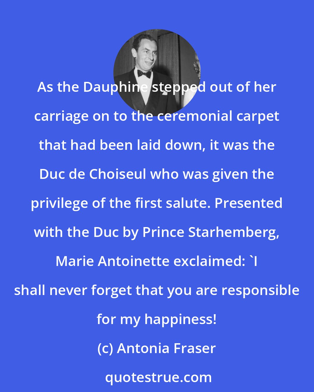 Antonia Fraser: As the Dauphine stepped out of her carriage on to the ceremonial carpet that had been laid down, it was the Duc de Choiseul who was given the privilege of the first salute. Presented with the Duc by Prince Starhemberg, Marie Antoinette exclaimed: 'I shall never forget that you are responsible for my happiness!