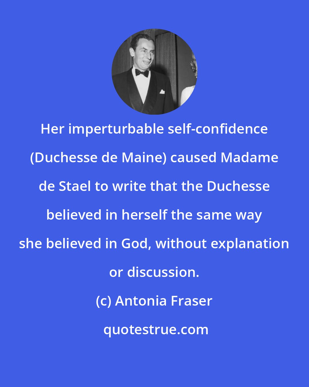 Antonia Fraser: Her imperturbable self-confidence (Duchesse de Maine) caused Madame de Stael to write that the Duchesse believed in herself the same way she believed in God, without explanation or discussion.