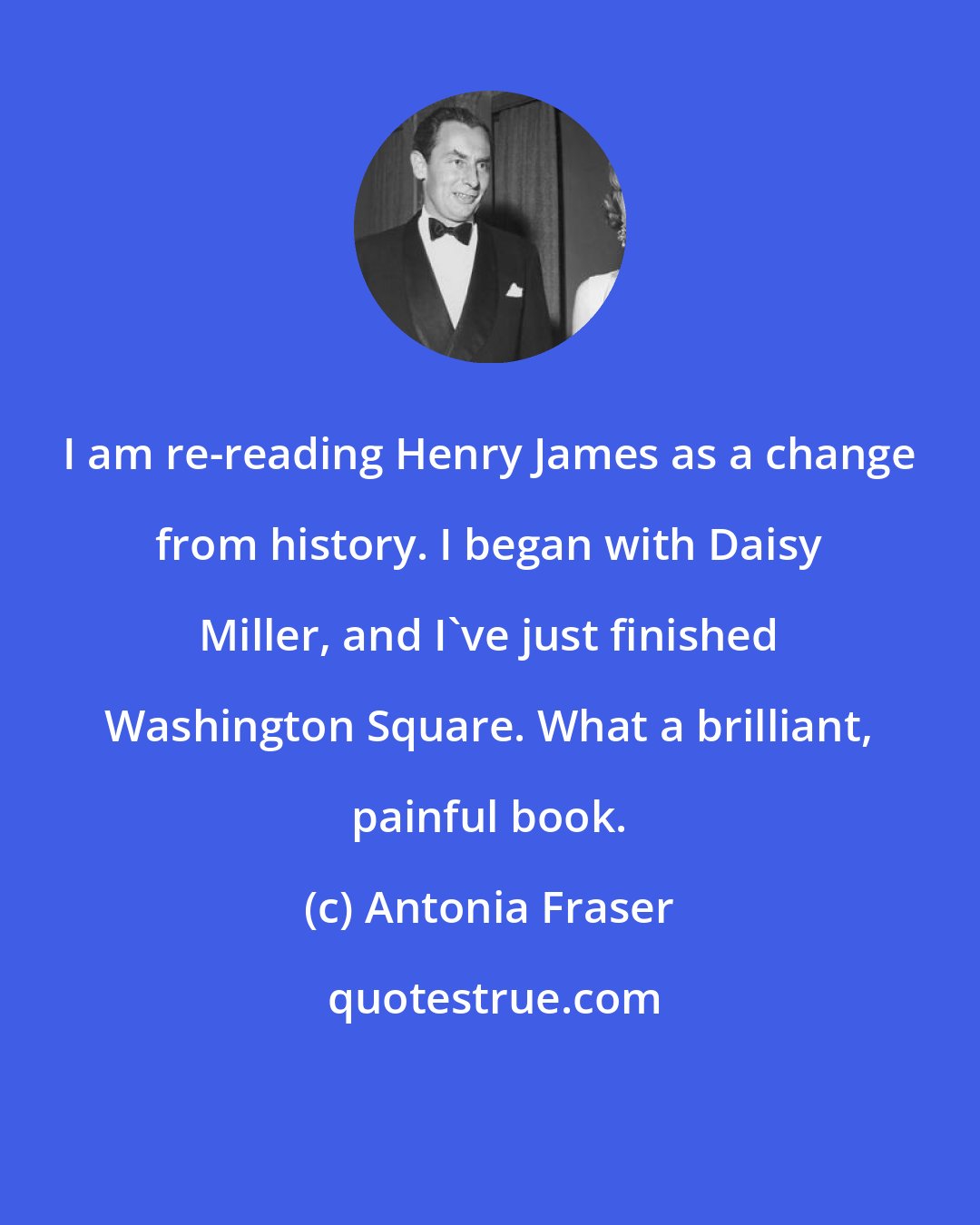 Antonia Fraser: I am re-reading Henry James as a change from history. I began with Daisy Miller, and I've just finished Washington Square. What a brilliant, painful book.