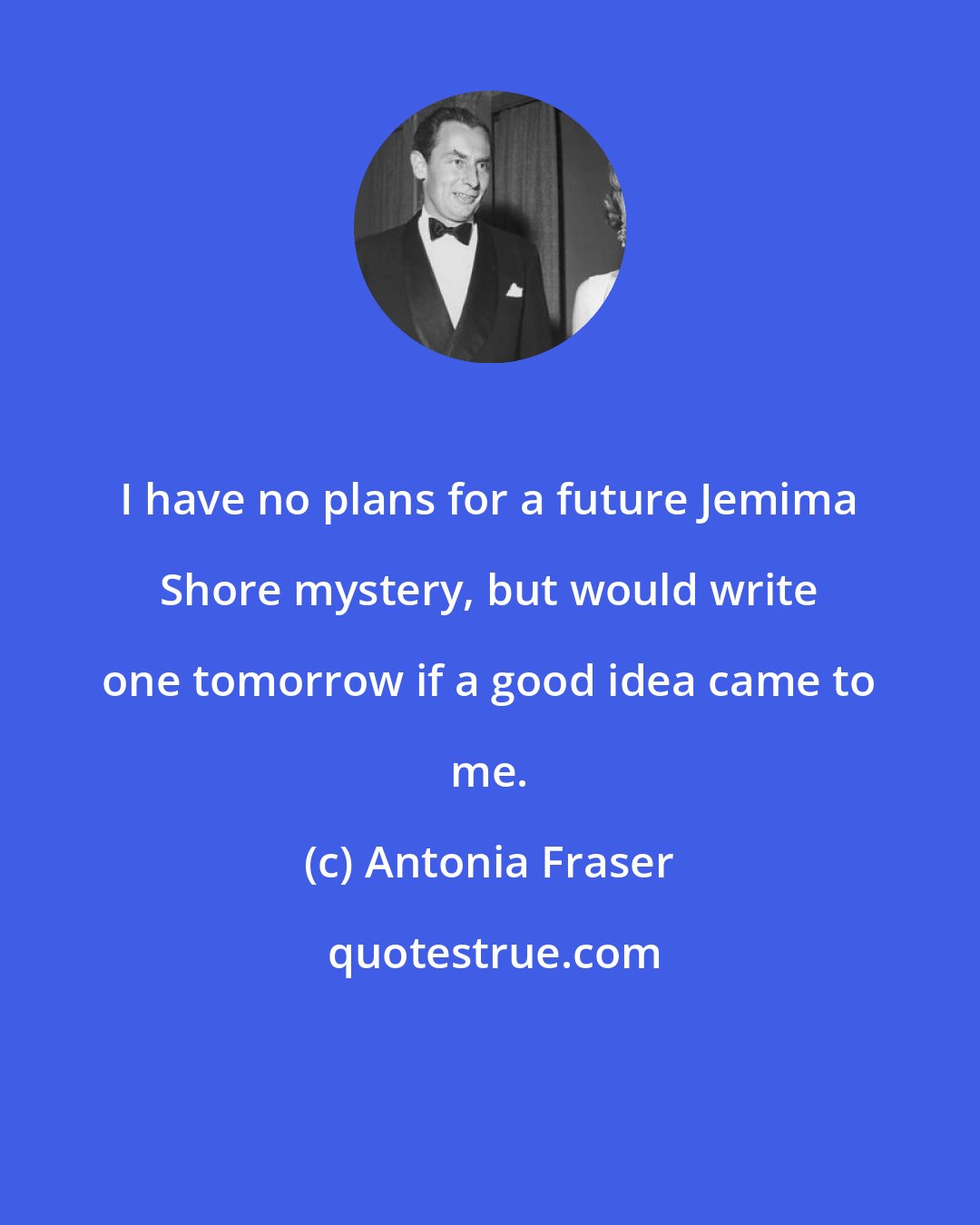 Antonia Fraser: I have no plans for a future Jemima Shore mystery, but would write one tomorrow if a good idea came to me.