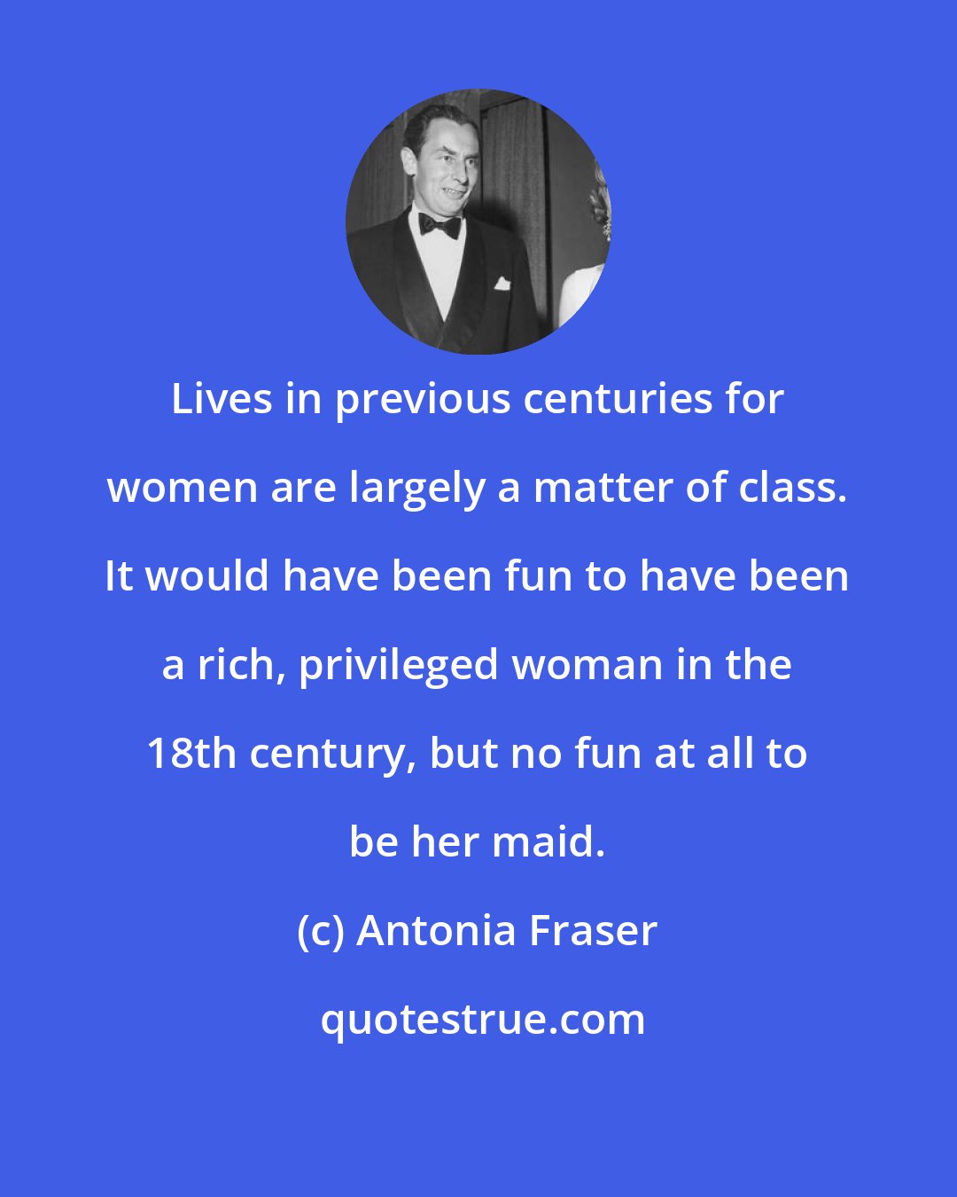 Antonia Fraser: Lives in previous centuries for women are largely a matter of class. It would have been fun to have been a rich, privileged woman in the 18th century, but no fun at all to be her maid.