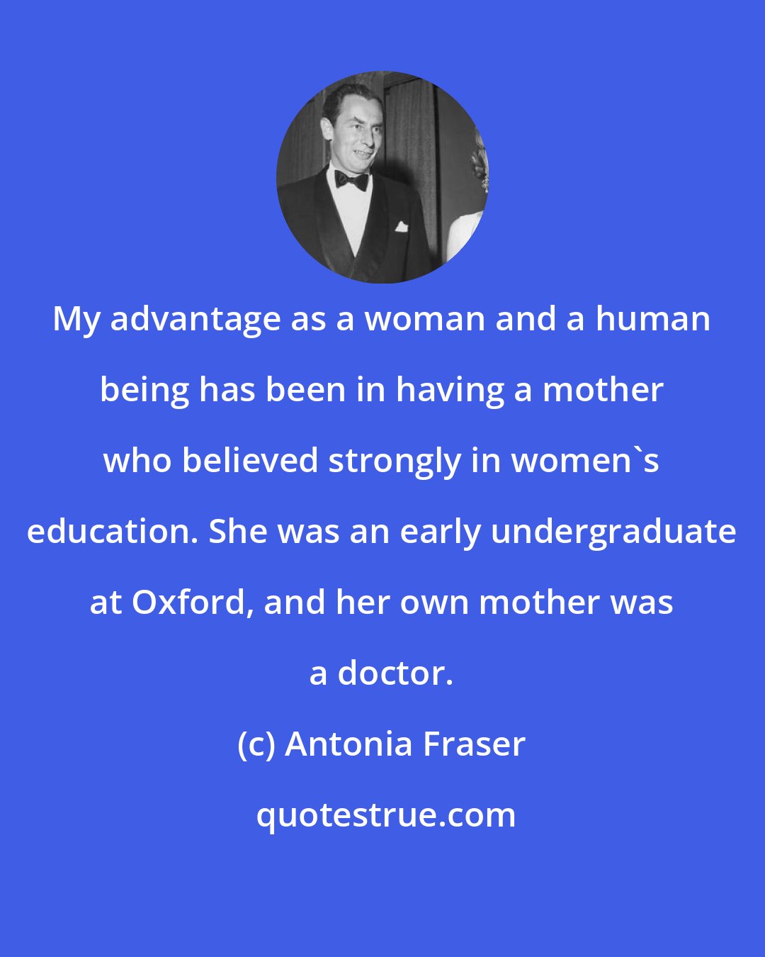 Antonia Fraser: My advantage as a woman and a human being has been in having a mother who believed strongly in women's education. She was an early undergraduate at Oxford, and her own mother was a doctor.