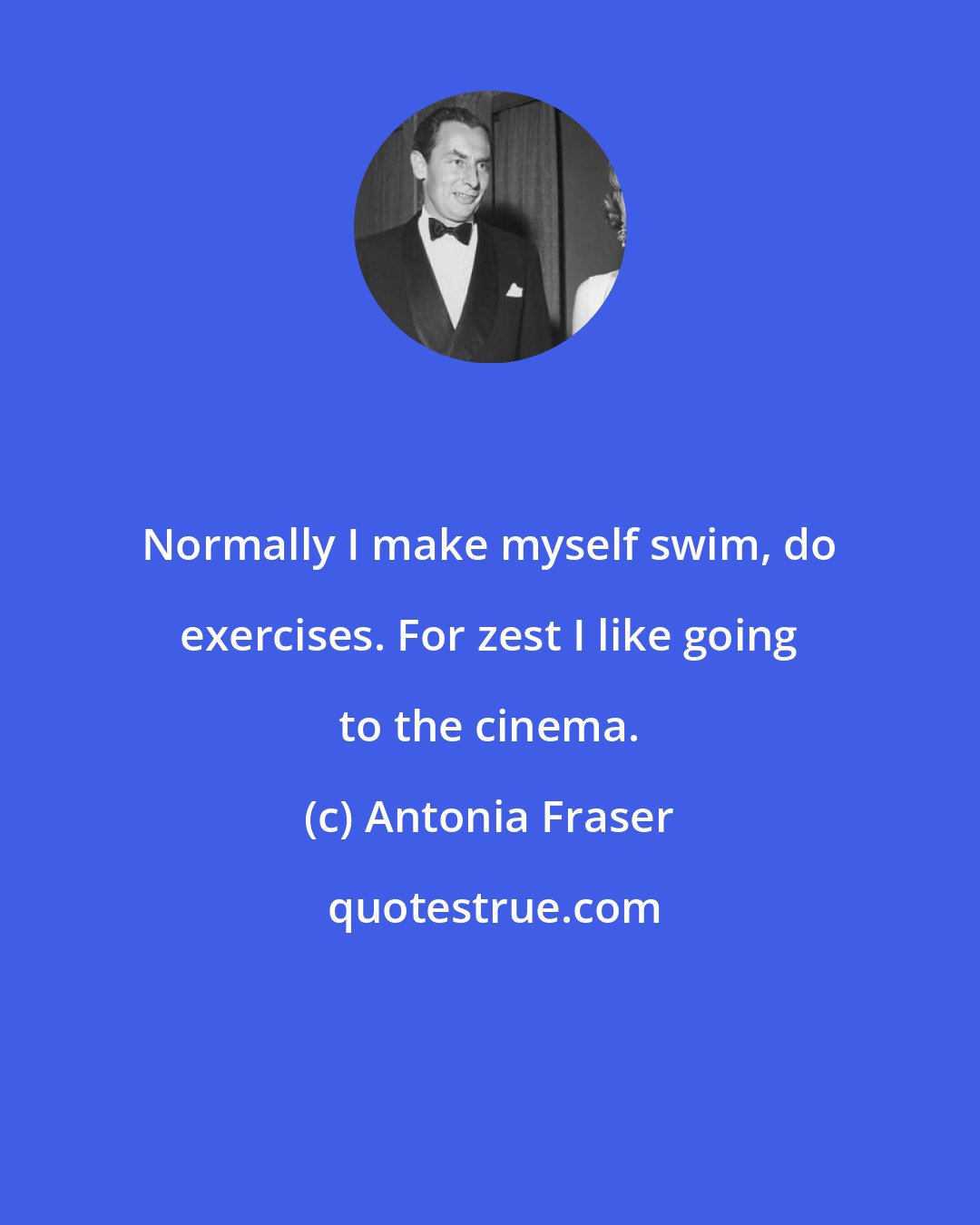 Antonia Fraser: Normally I make myself swim, do exercises. For zest I like going to the cinema.