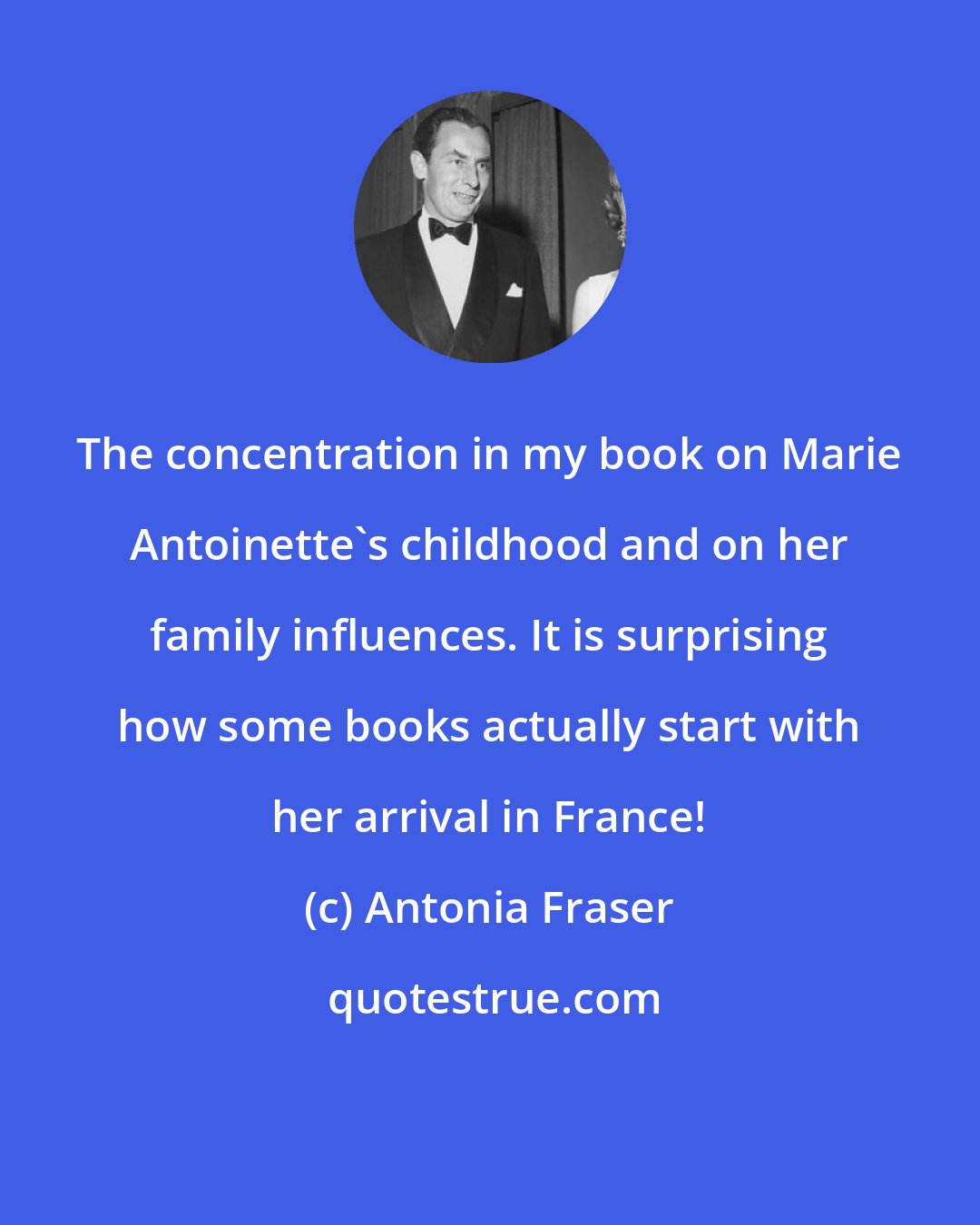 Antonia Fraser: The concentration in my book on Marie Antoinette's childhood and on her family influences. It is surprising how some books actually start with her arrival in France!