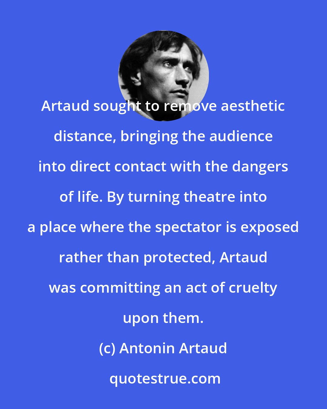 Antonin Artaud: Artaud sought to remove aesthetic distance, bringing the audience into direct contact with the dangers of life. By turning theatre into a place where the spectator is exposed rather than protected, Artaud was committing an act of cruelty upon them.