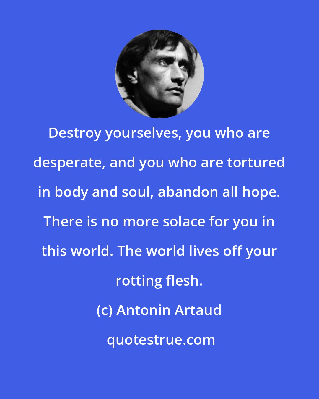 Antonin Artaud: Destroy yourselves, you who are desperate, and you who are tortured in body and soul, abandon all hope. There is no more solace for you in this world. The world lives off your rotting flesh.