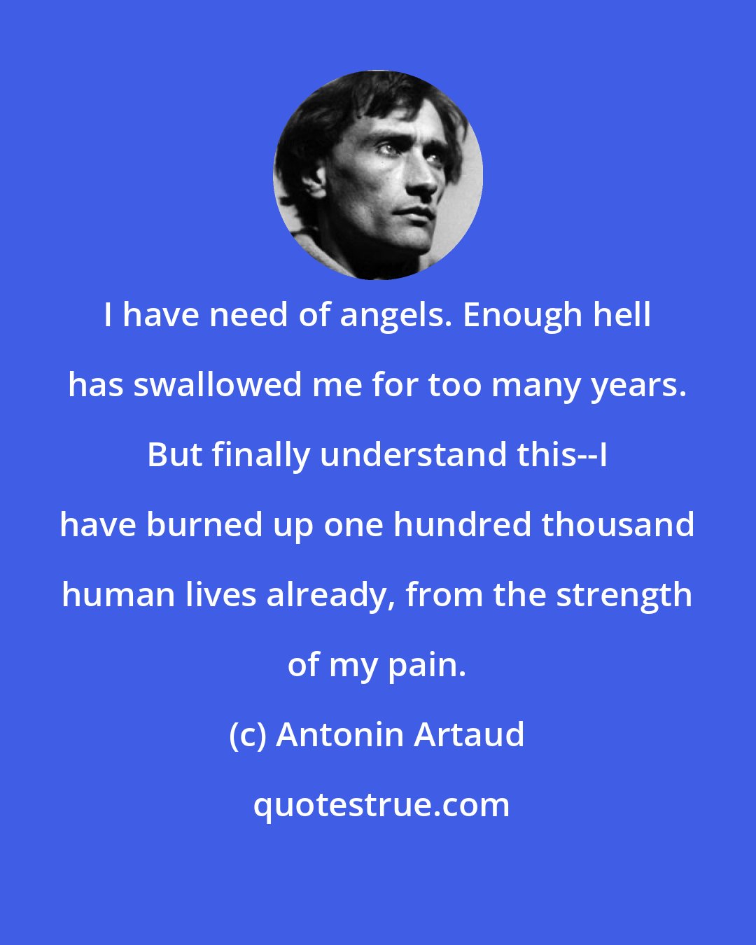 Antonin Artaud: I have need of angels. Enough hell has swallowed me for too many years. But finally understand this--I have burned up one hundred thousand human lives already, from the strength of my pain.