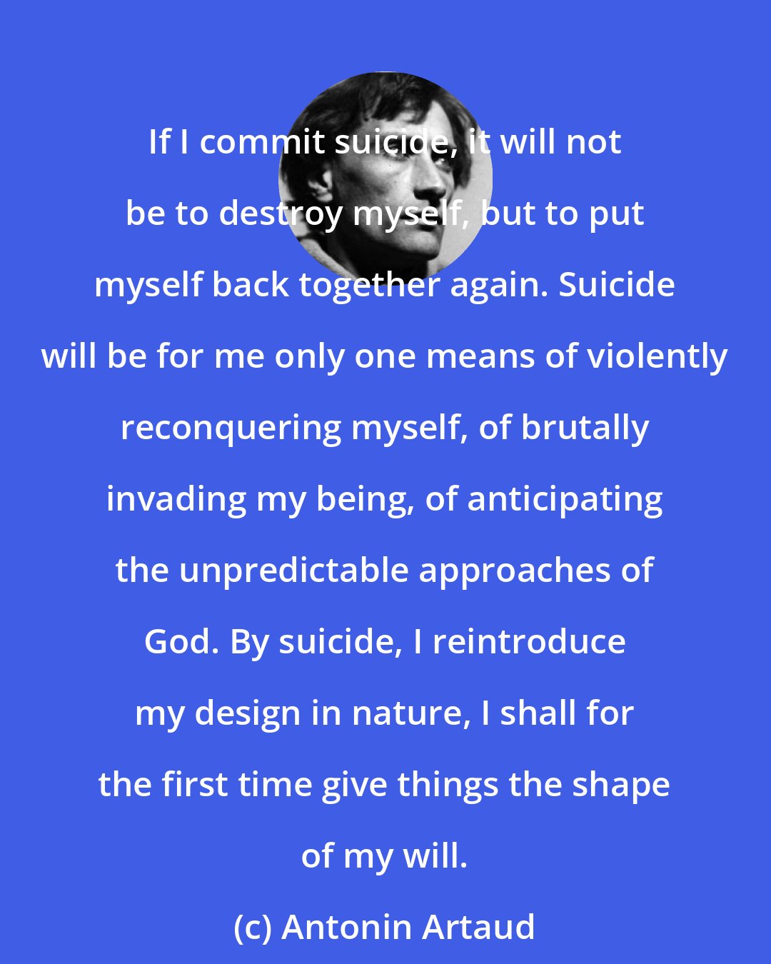 Antonin Artaud: If I commit suicide, it will not be to destroy myself, but to put myself back together again. Suicide will be for me only one means of violently reconquering myself, of brutally invading my being, of anticipating the unpredictable approaches of God. By suicide, I reintroduce my design in nature, I shall for the first time give things the shape of my will.