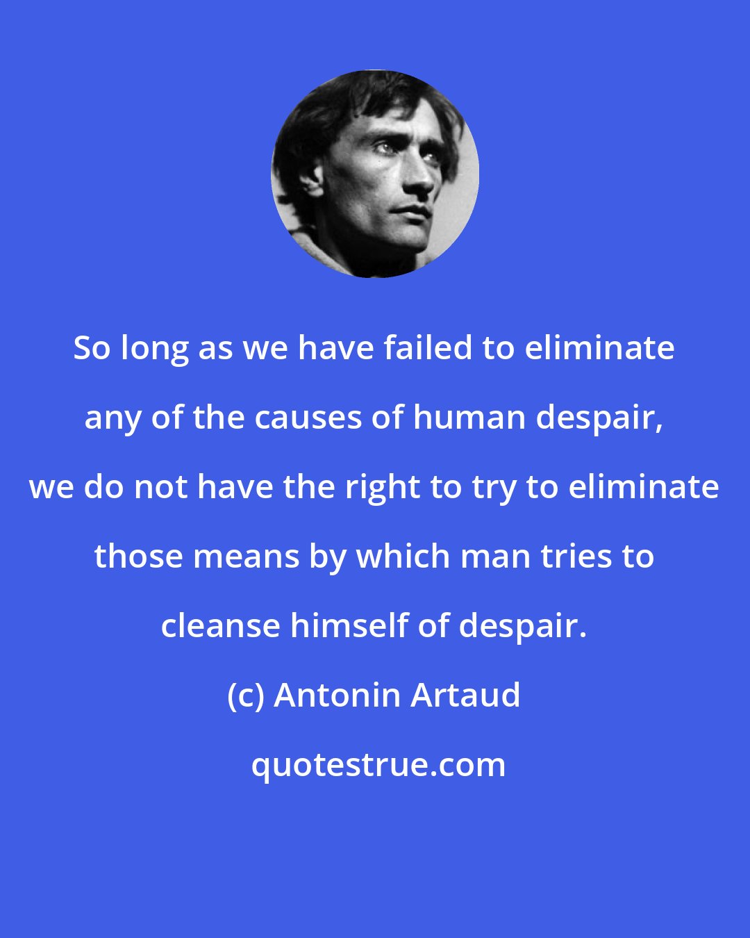 Antonin Artaud: So long as we have failed to eliminate any of the causes of human despair, we do not have the right to try to eliminate those means by which man tries to cleanse himself of despair.