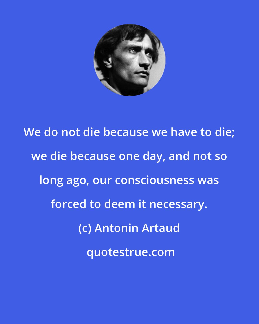 Antonin Artaud: We do not die because we have to die; we die because one day, and not so long ago, our consciousness was forced to deem it necessary.