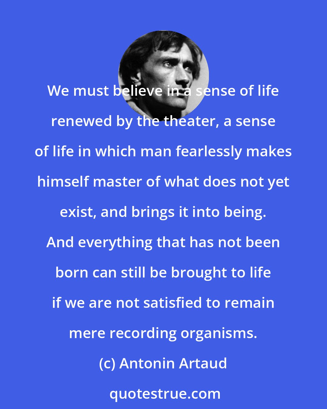 Antonin Artaud: We must believe in a sense of life renewed by the theater, a sense of life in which man fearlessly makes himself master of what does not yet exist, and brings it into being. And everything that has not been born can still be brought to life if we are not satisfied to remain mere recording organisms.