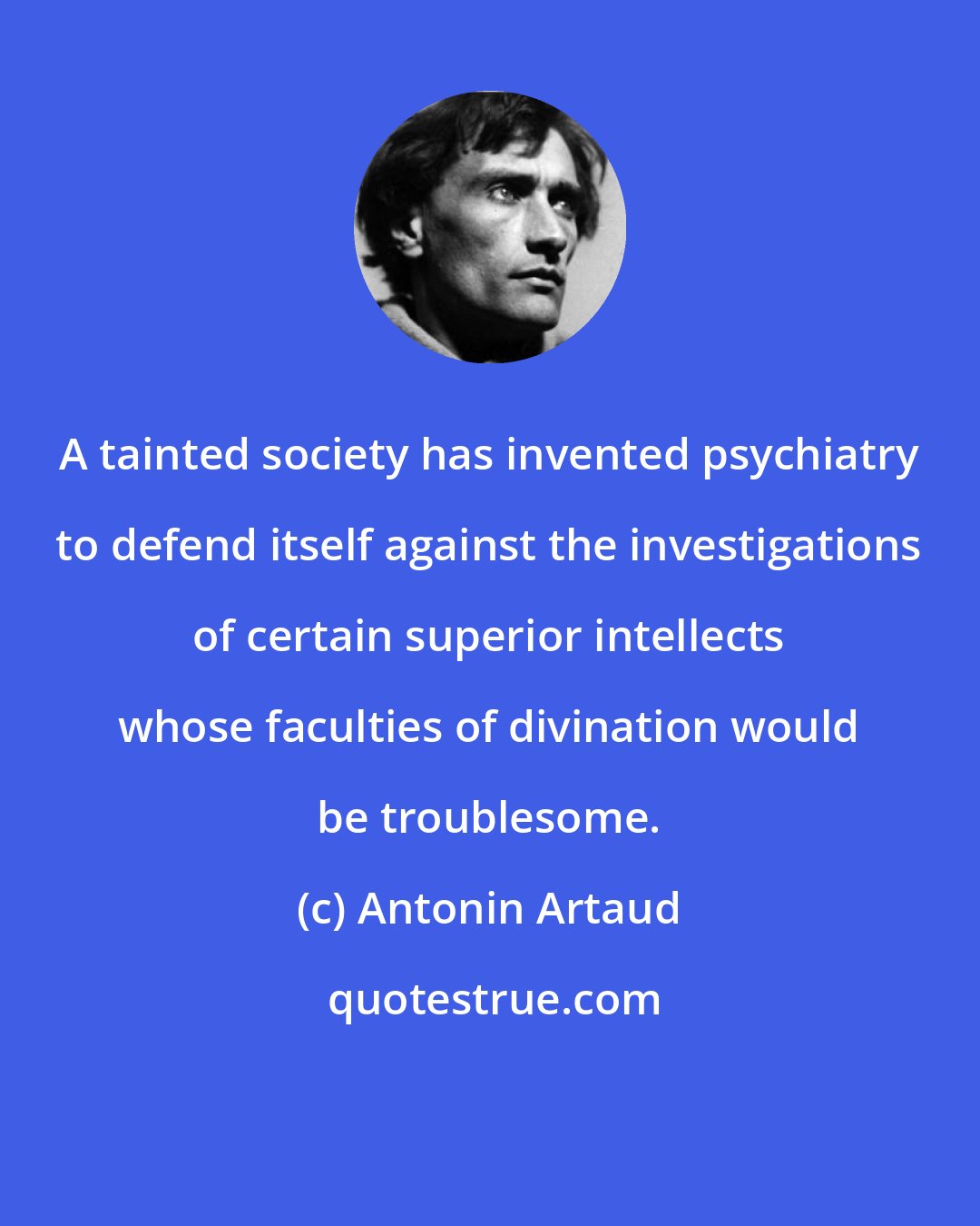 Antonin Artaud: A tainted society has invented psychiatry to defend itself against the investigations of certain superior intellects whose faculties of divination would be troublesome.