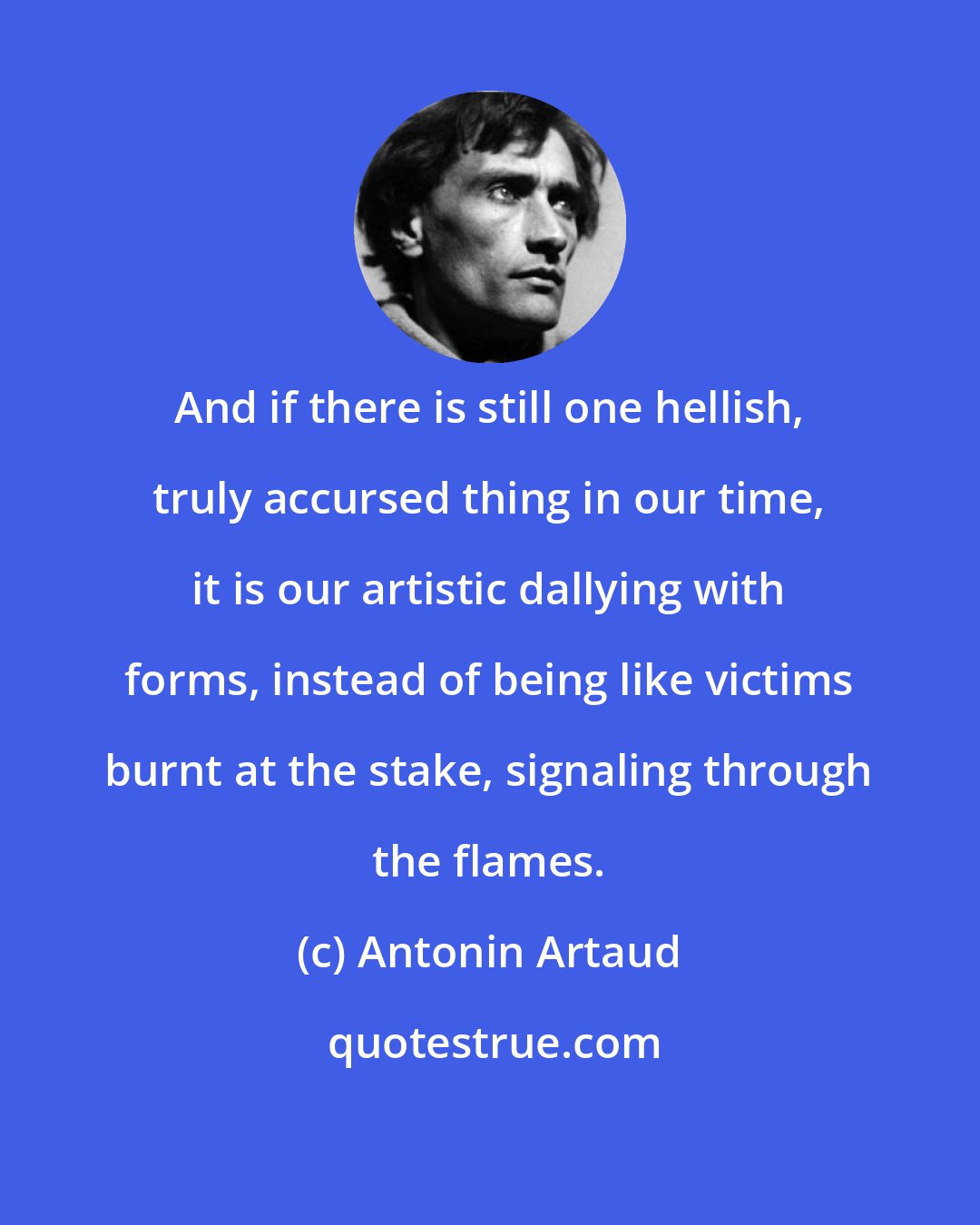 Antonin Artaud: And if there is still one hellish, truly accursed thing in our time, it is our artistic dallying with forms, instead of being like victims burnt at the stake, signaling through the flames.