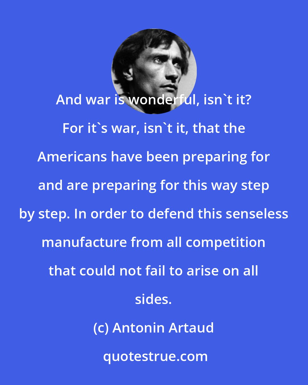 Antonin Artaud: And war is wonderful, isn't it? For it's war, isn't it, that the Americans have been preparing for and are preparing for this way step by step. In order to defend this senseless manufacture from all competition that could not fail to arise on all sides.