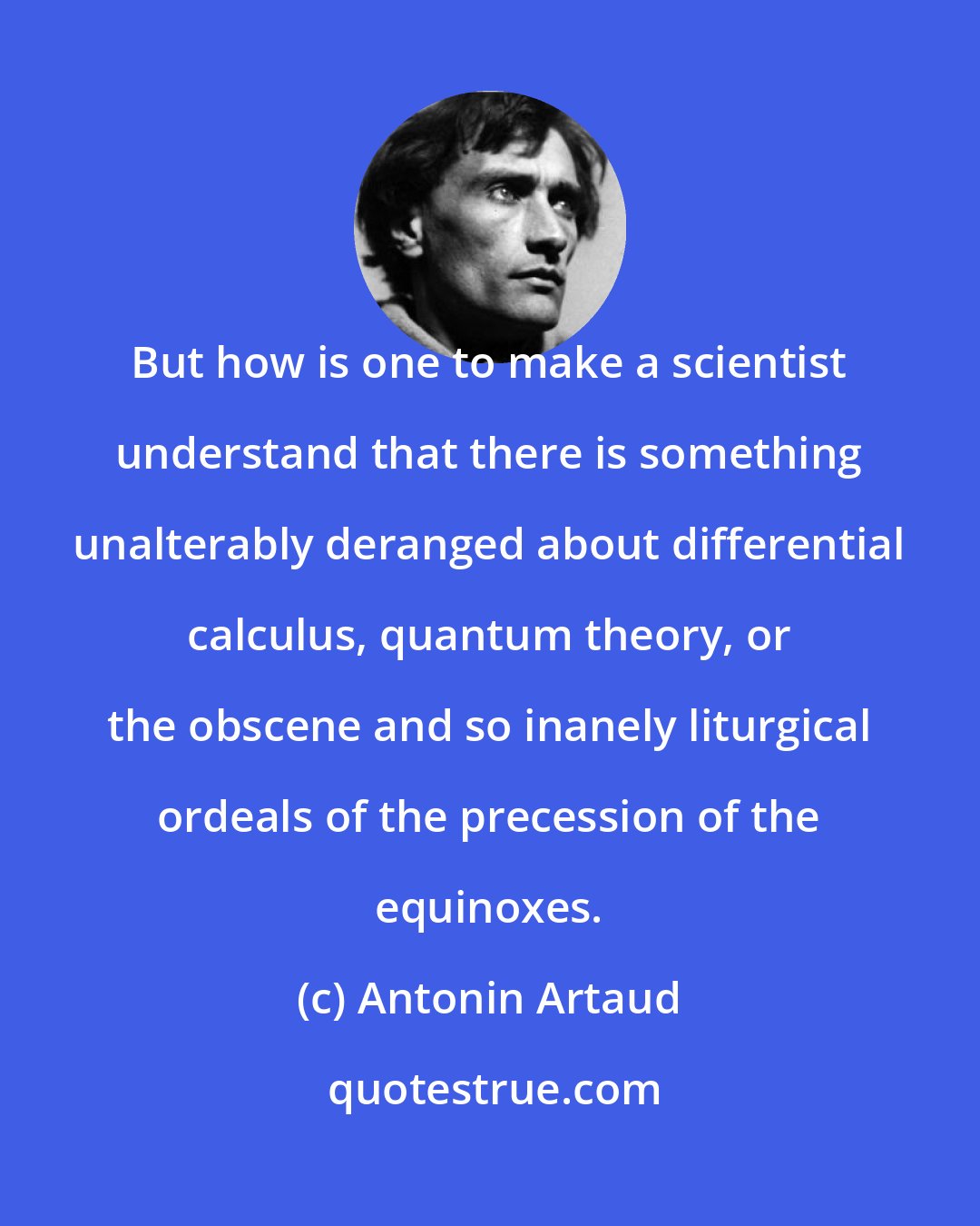 Antonin Artaud: But how is one to make a scientist understand that there is something unalterably deranged about differential calculus, quantum theory, or the obscene and so inanely liturgical ordeals of the precession of the equinoxes.