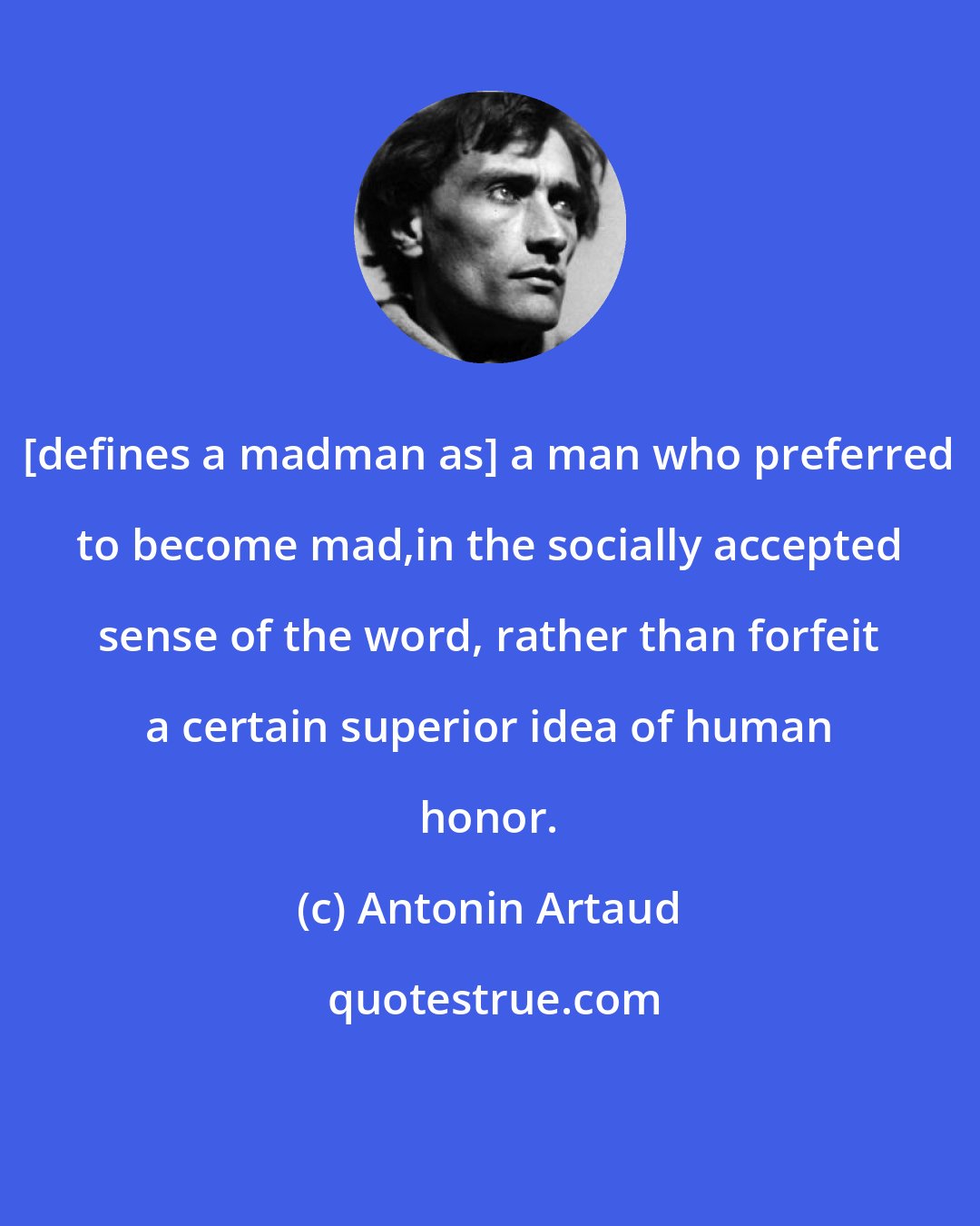 Antonin Artaud: [defines a madman as] a man who preferred to become mad,in the socially accepted sense of the word, rather than forfeit a certain superior idea of human honor.