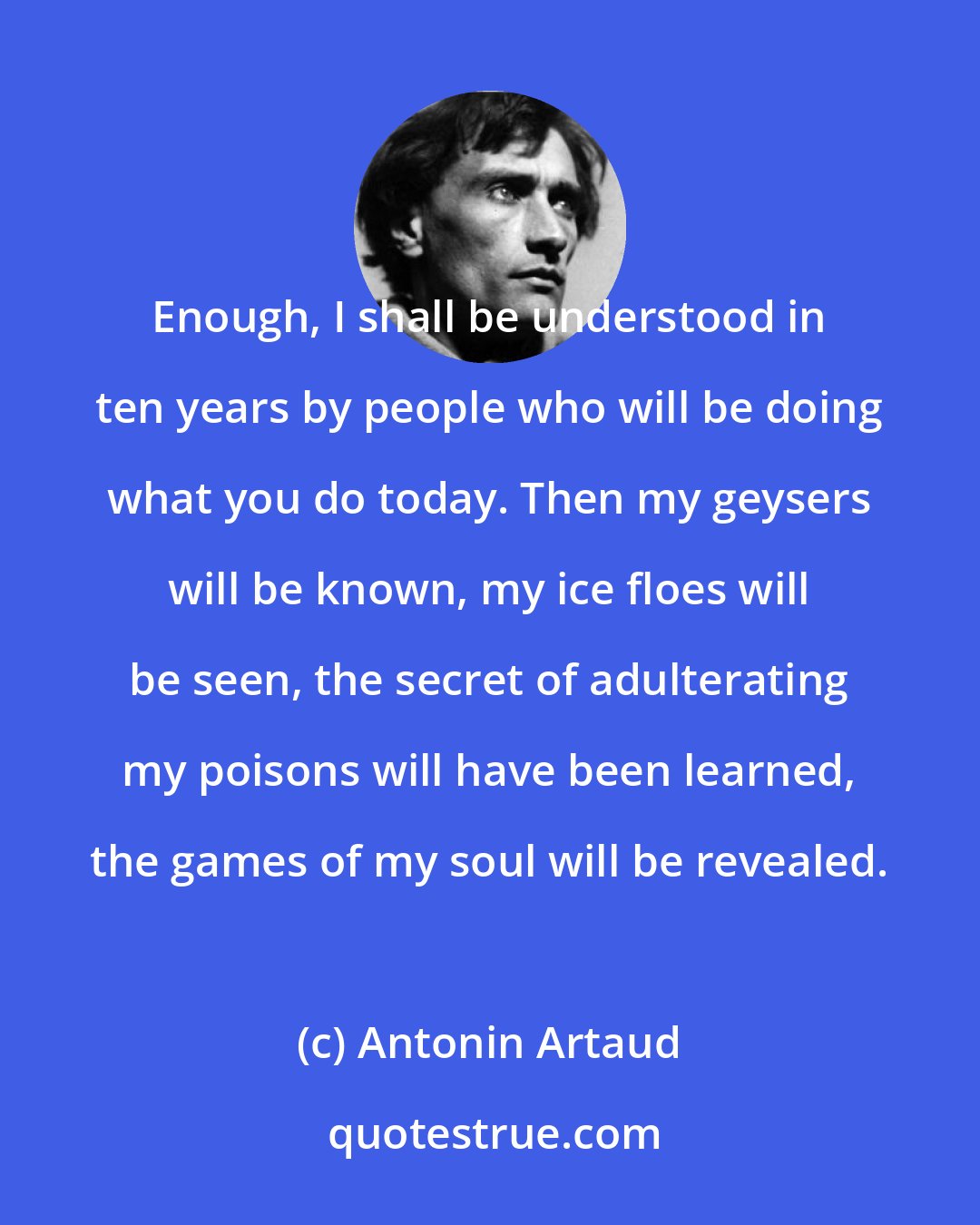 Antonin Artaud: Enough, I shall be understood in ten years by people who will be doing what you do today. Then my geysers will be known, my ice floes will be seen, the secret of adulterating my poisons will have been learned, the games of my soul will be revealed.