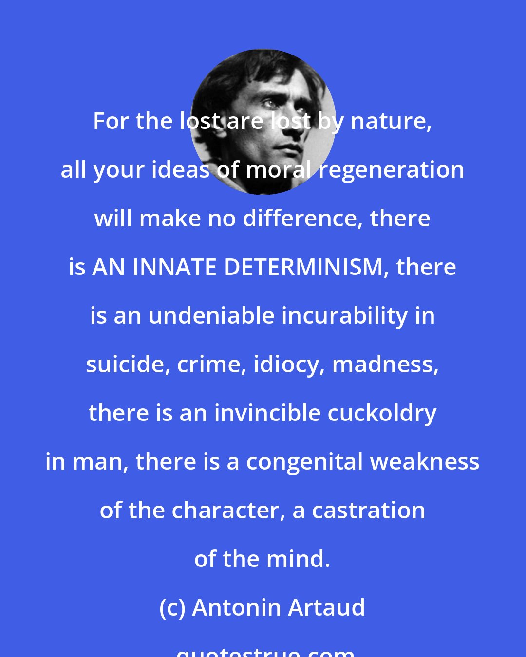 Antonin Artaud: For the lost are lost by nature, all your ideas of moral regeneration will make no difference, there is AN INNATE DETERMINISM, there is an undeniable incurability in suicide, crime, idiocy, madness, there is an invincible cuckoldry in man, there is a congenital weakness of the character, a castration of the mind.