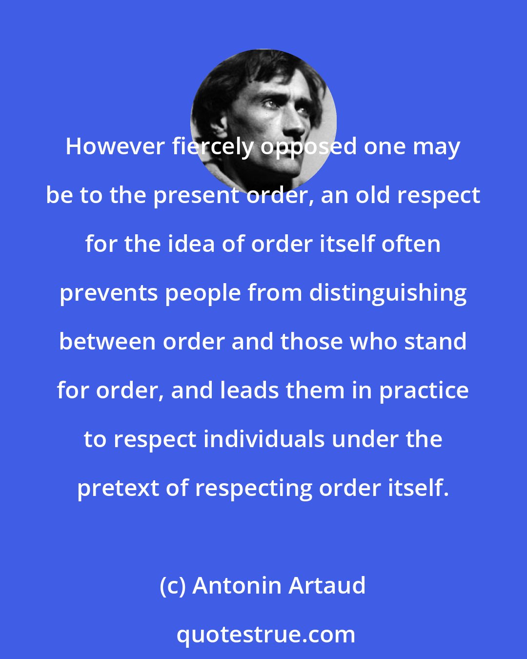 Antonin Artaud: However fiercely opposed one may be to the present order, an old respect for the idea of order itself often prevents people from distinguishing between order and those who stand for order, and leads them in practice to respect individuals under the pretext of respecting order itself.