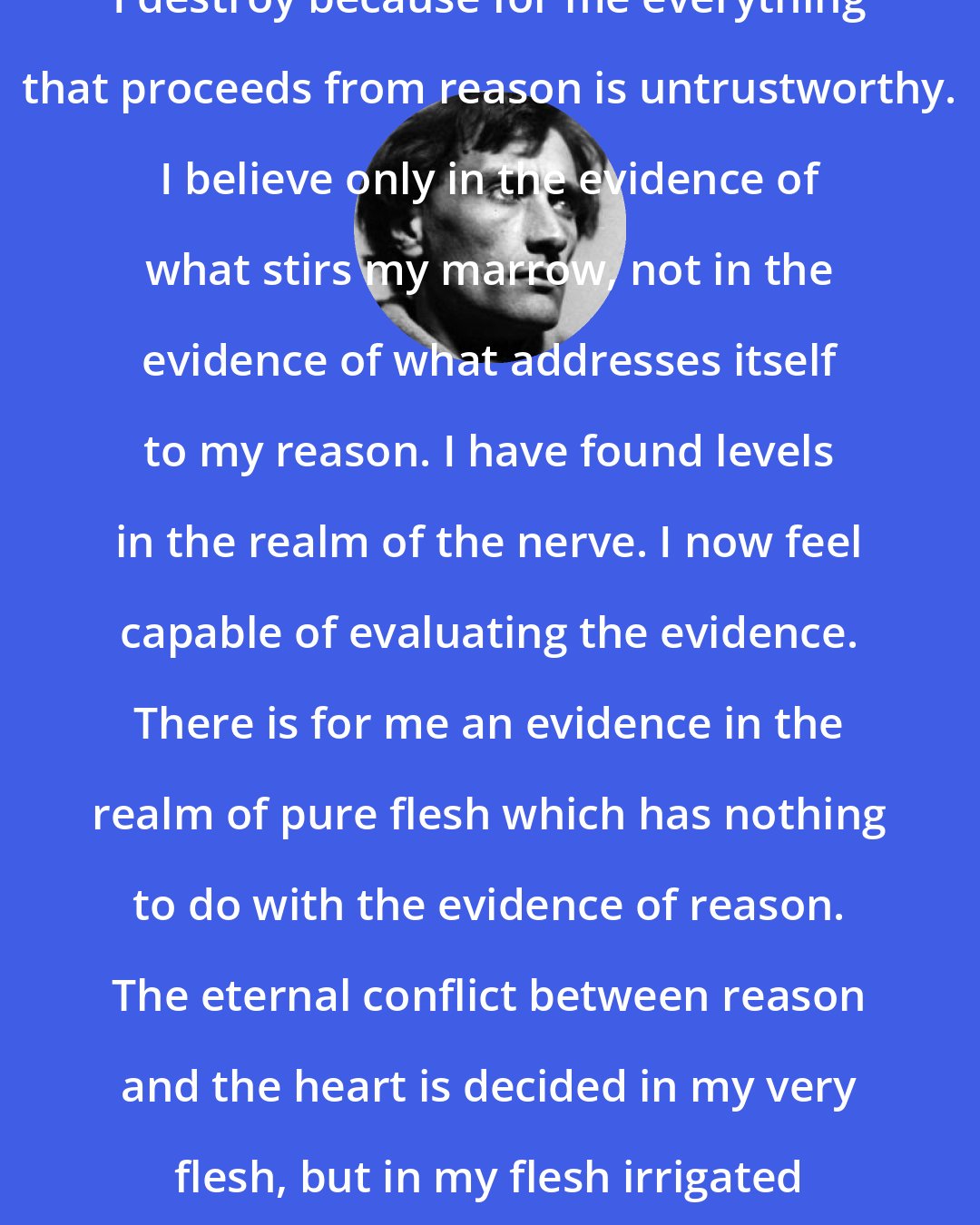 Antonin Artaud: I destroy because for me everything that proceeds from reason is untrustworthy. I believe only in the evidence of what stirs my marrow, not in the evidence of what addresses itself to my reason. I have found levels in the realm of the nerve. I now feel capable of evaluating the evidence. There is for me an evidence in the realm of pure flesh which has nothing to do with the evidence of reason. The eternal conflict between reason and the heart is decided in my very flesh, but in my flesh irrigated by nerves.