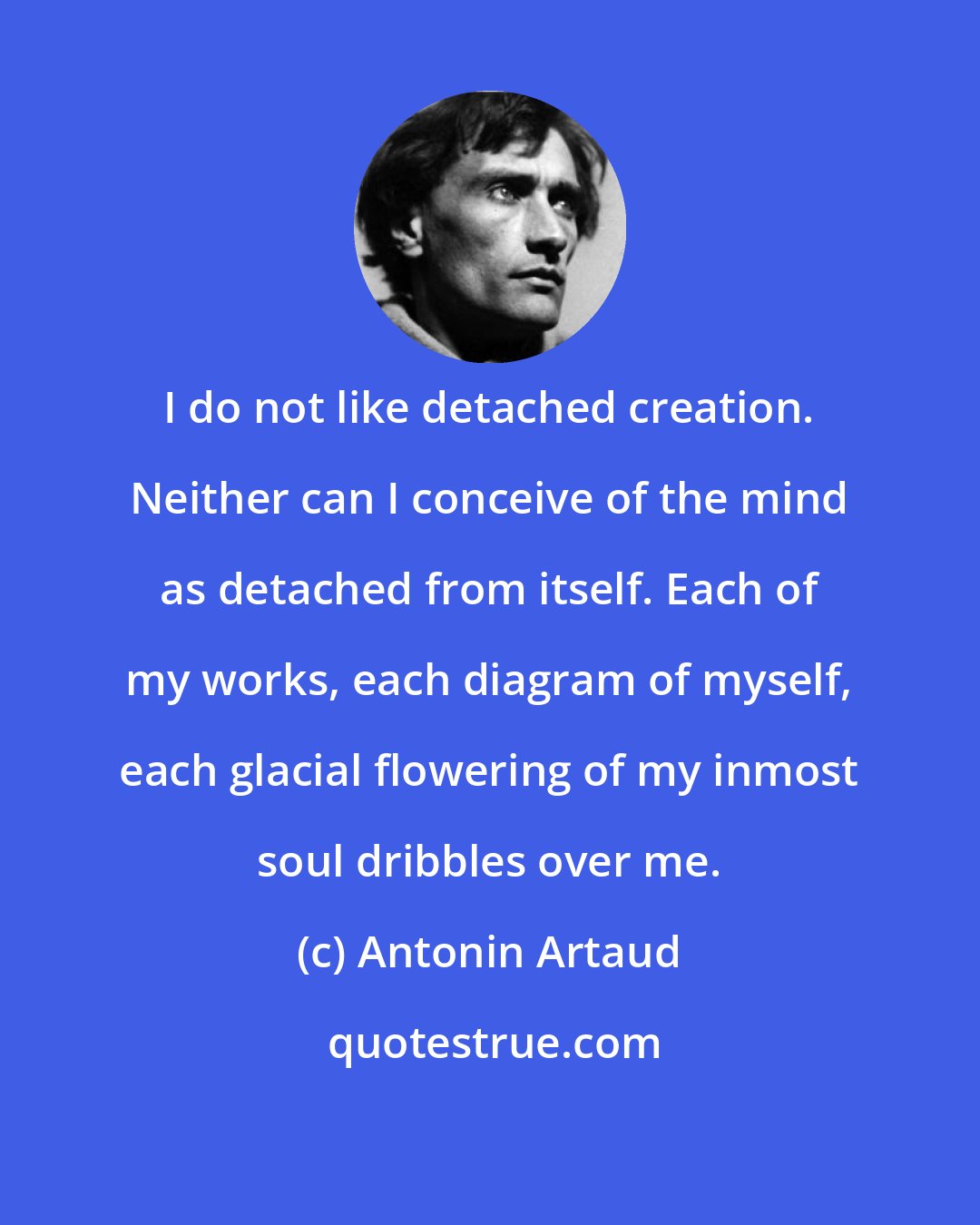 Antonin Artaud: I do not like detached creation. Neither can I conceive of the mind as detached from itself. Each of my works, each diagram of myself, each glacial flowering of my inmost soul dribbles over me.