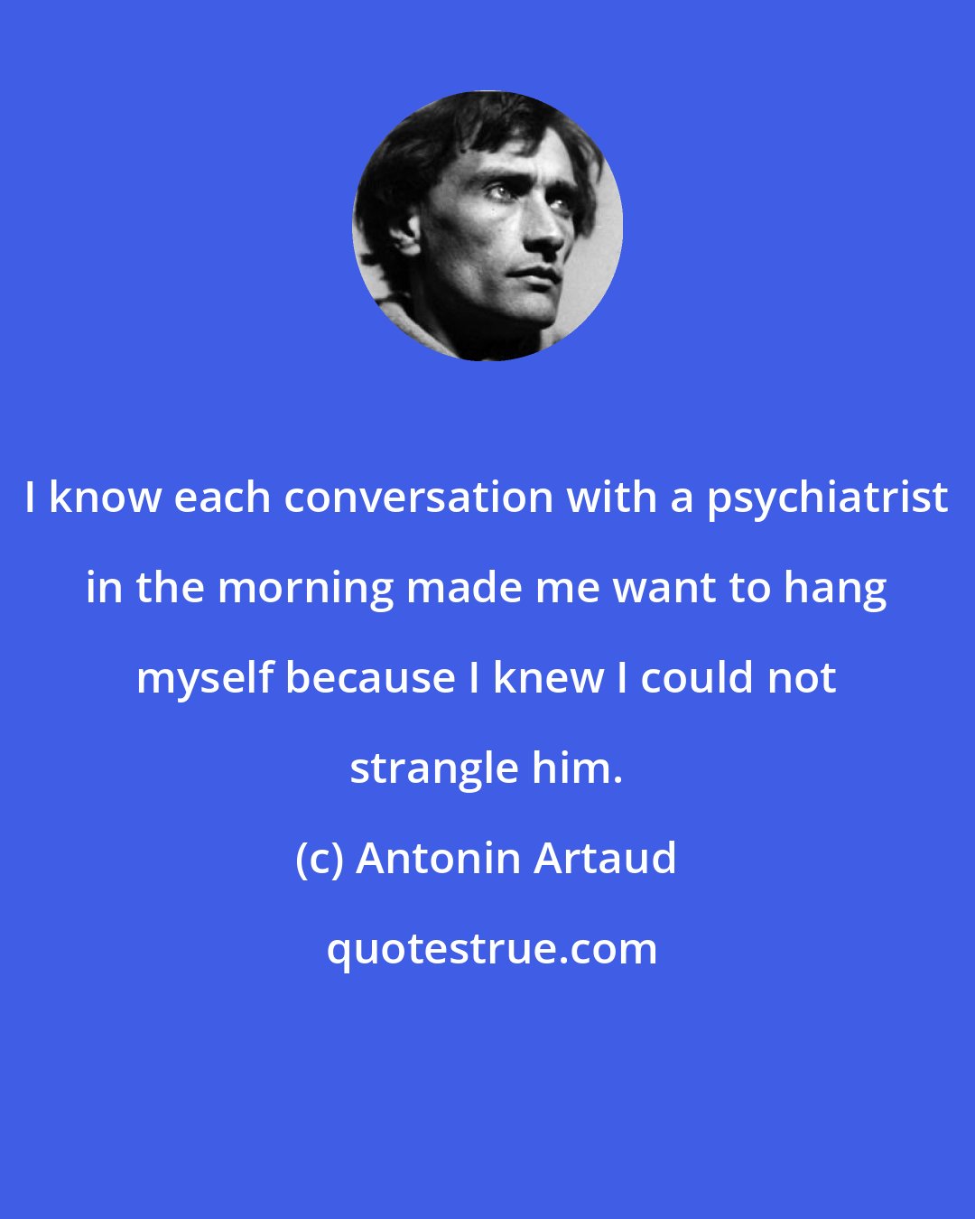 Antonin Artaud: I know each conversation with a psychiatrist in the morning made me want to hang myself because I knew I could not strangle him.