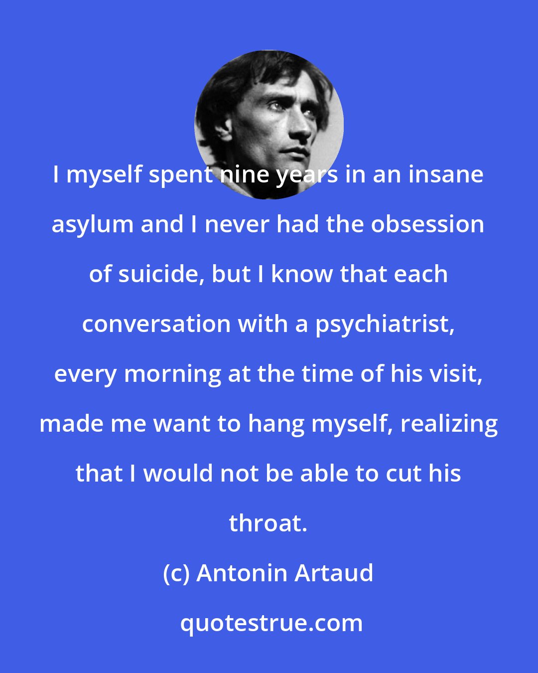 Antonin Artaud: I myself spent nine years in an insane asylum and I never had the obsession of suicide, but I know that each conversation with a psychiatrist, every morning at the time of his visit, made me want to hang myself, realizing that I would not be able to cut his throat.