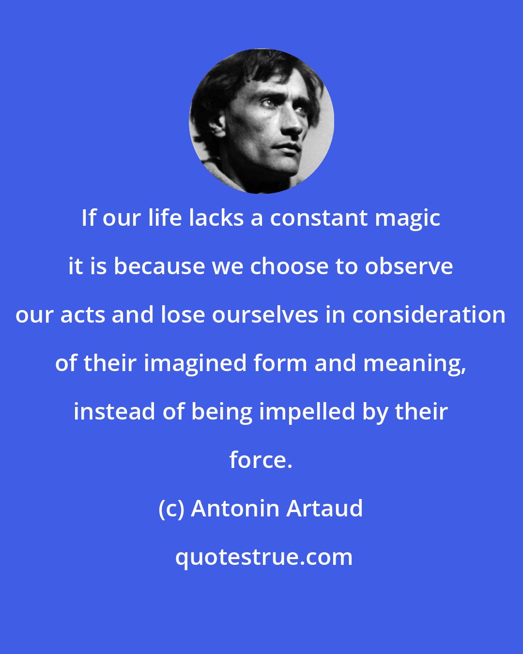 Antonin Artaud: If our life lacks a constant magic it is because we choose to observe our acts and lose ourselves in consideration of their imagined form and meaning, instead of being impelled by their force.