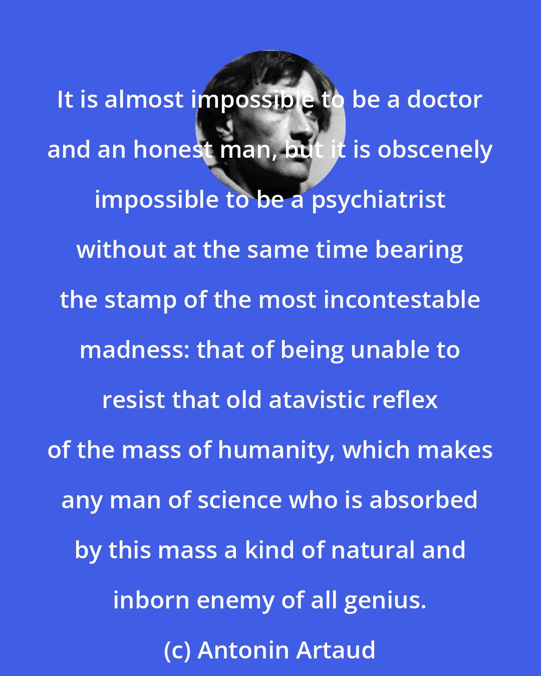 Antonin Artaud: It is almost impossible to be a doctor and an honest man, but it is obscenely impossible to be a psychiatrist without at the same time bearing the stamp of the most incontestable madness: that of being unable to resist that old atavistic reflex of the mass of humanity, which makes any man of science who is absorbed by this mass a kind of natural and inborn enemy of all genius.