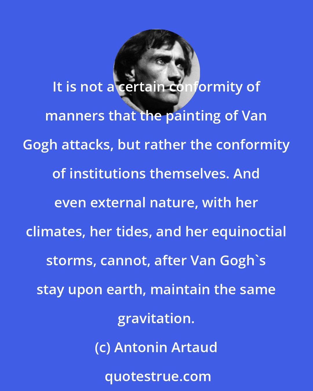Antonin Artaud: It is not a certain conformity of manners that the painting of Van Gogh attacks, but rather the conformity of institutions themselves. And even external nature, with her climates, her tides, and her equinoctial storms, cannot, after Van Gogh's stay upon earth, maintain the same gravitation.