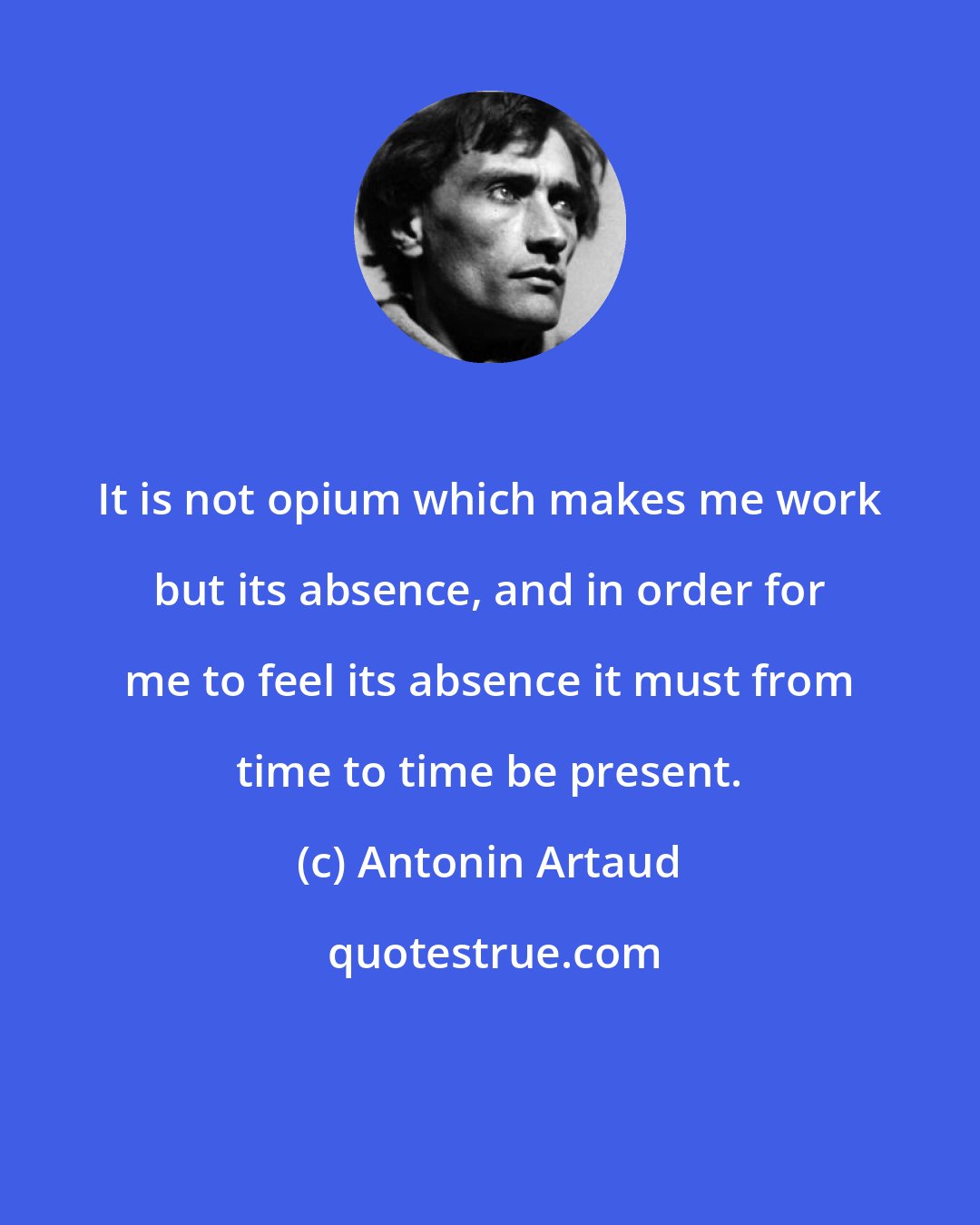 Antonin Artaud: It is not opium which makes me work but its absence, and in order for me to feel its absence it must from time to time be present.