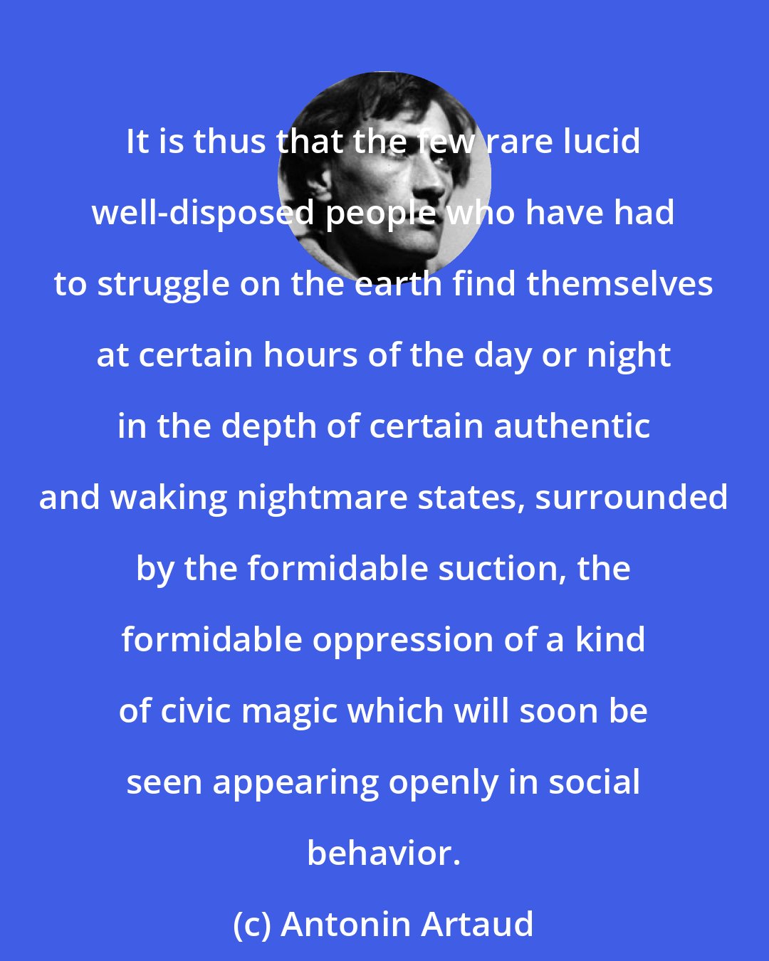 Antonin Artaud: It is thus that the few rare lucid well-disposed people who have had to struggle on the earth find themselves at certain hours of the day or night in the depth of certain authentic and waking nightmare states, surrounded by the formidable suction, the formidable oppression of a kind of civic magic which will soon be seen appearing openly in social behavior.