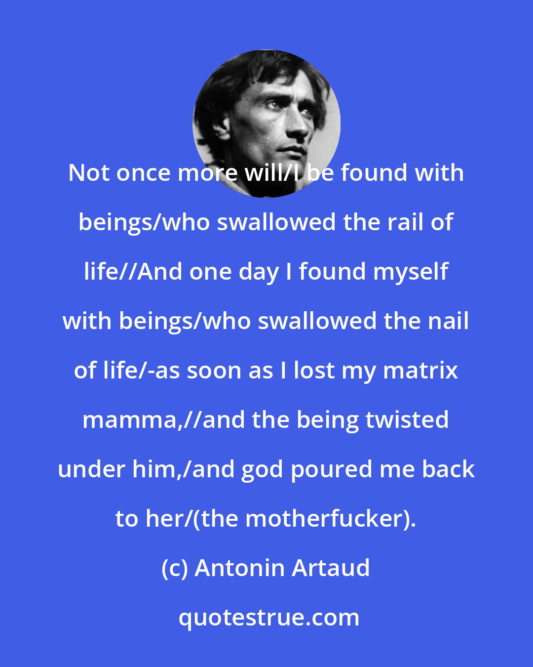 Antonin Artaud: Not once more will/I be found with beings/who swallowed the rail of life//And one day I found myself with beings/who swallowed the nail of life/-as soon as I lost my matrix mamma,//and the being twisted under him,/and god poured me back to her/(the motherfucker).