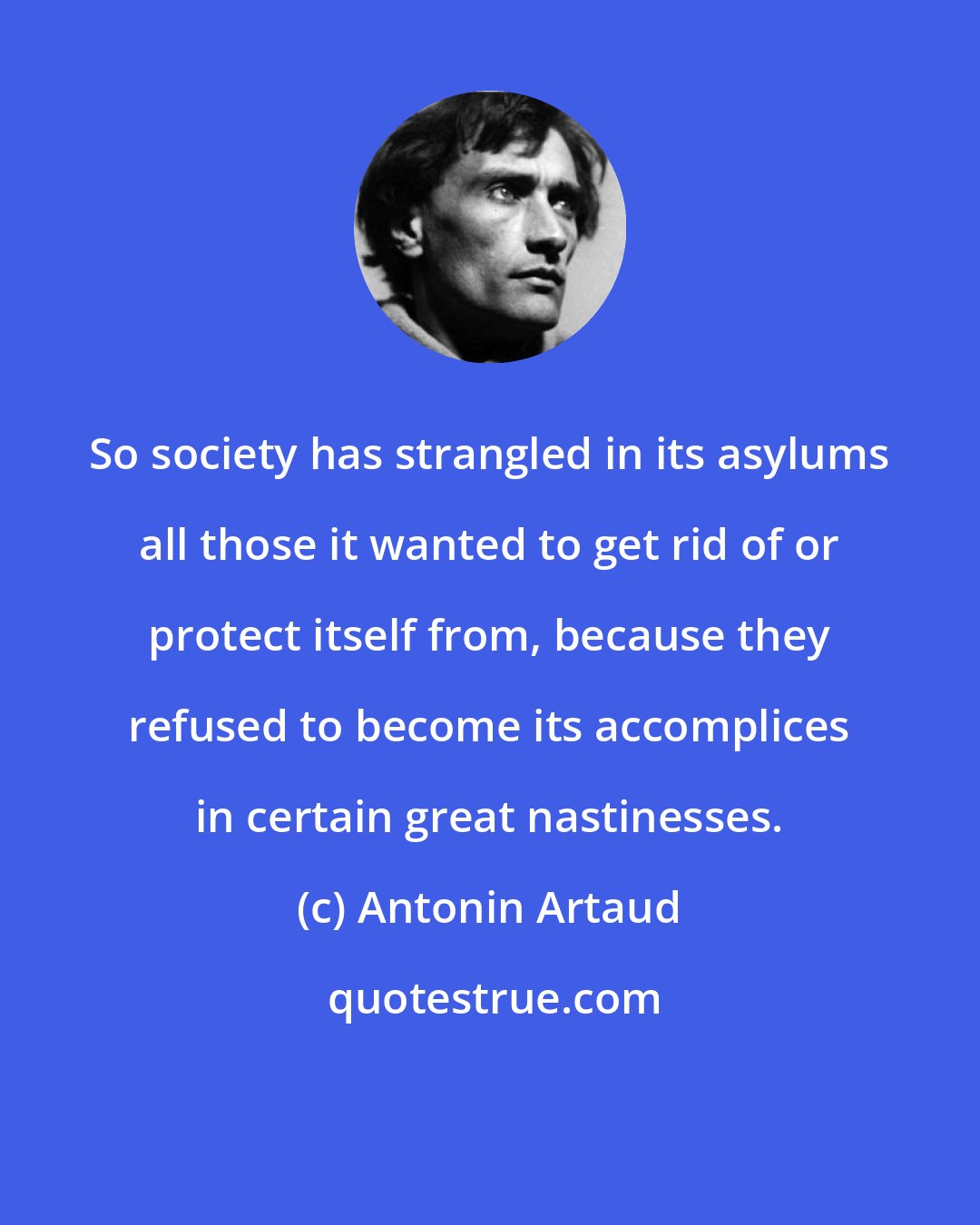 Antonin Artaud: So society has strangled in its asylums all those it wanted to get rid of or protect itself from, because they refused to become its accomplices in certain great nastinesses.