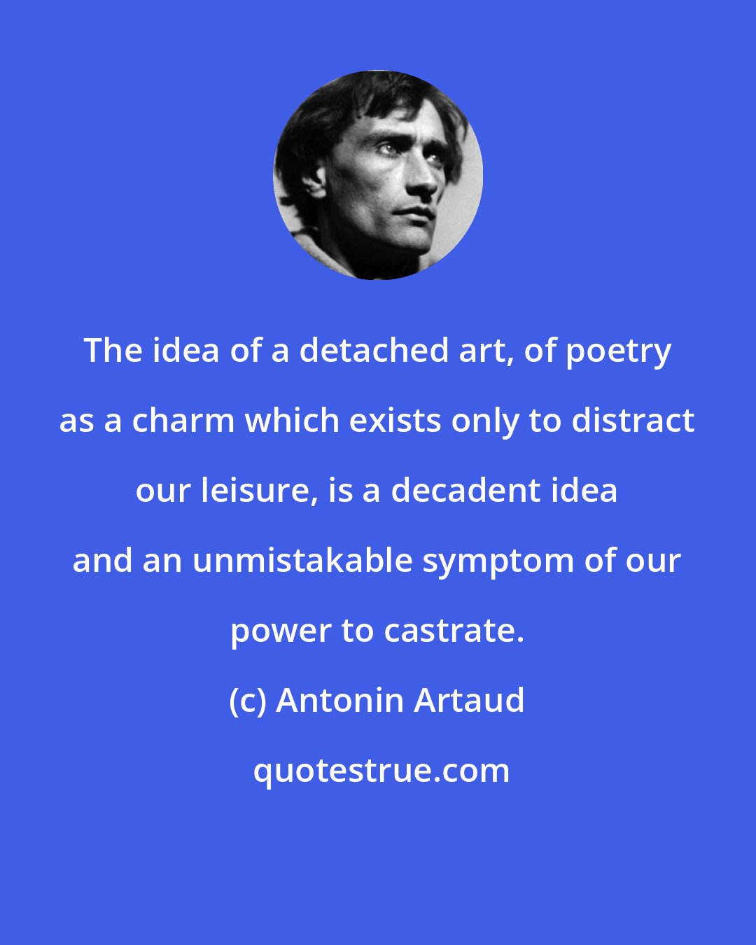 Antonin Artaud: The idea of a detached art, of poetry as a charm which exists only to distract our leisure, is a decadent idea and an unmistakable symptom of our power to castrate.