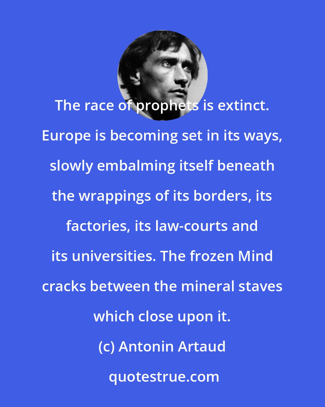 Antonin Artaud: The race of prophets is extinct. Europe is becoming set in its ways, slowly embalming itself beneath the wrappings of its borders, its factories, its law-courts and its universities. The frozen Mind cracks between the mineral staves which close upon it.