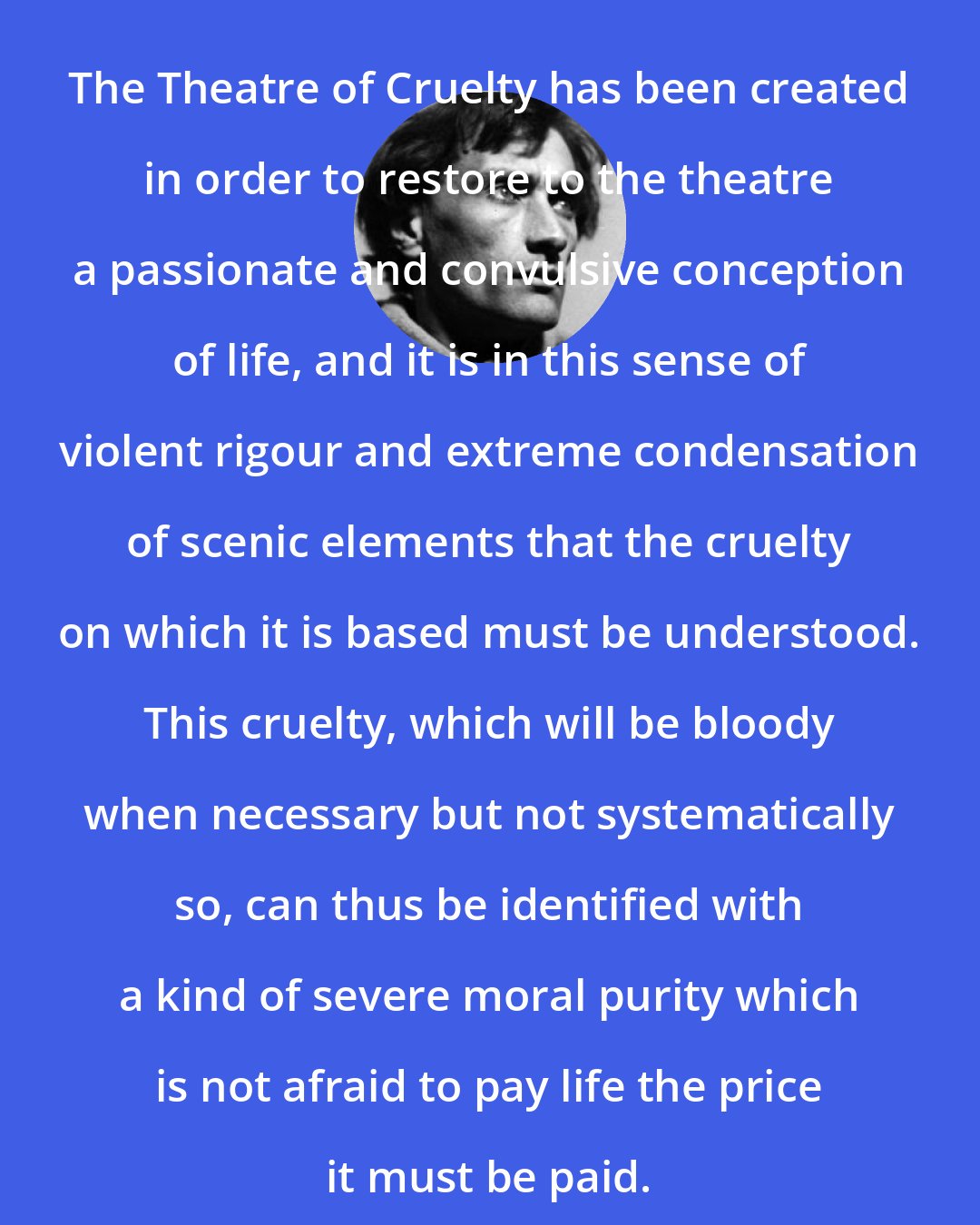 Antonin Artaud: The Theatre of Cruelty has been created in order to restore to the theatre a passionate and convulsive conception of life, and it is in this sense of violent rigour and extreme condensation of scenic elements that the cruelty on which it is based must be understood. This cruelty, which will be bloody when necessary but not systematically so, can thus be identified with a kind of severe moral purity which is not afraid to pay life the price it must be paid.