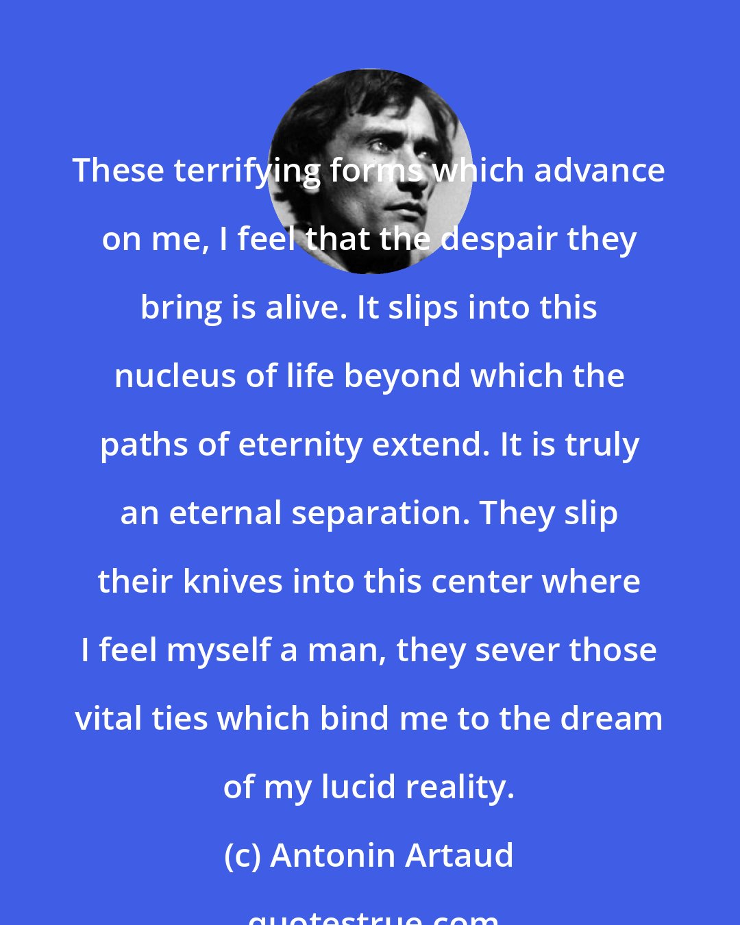 Antonin Artaud: These terrifying forms which advance on me, I feel that the despair they bring is alive. It slips into this nucleus of life beyond which the paths of eternity extend. It is truly an eternal separation. They slip their knives into this center where I feel myself a man, they sever those vital ties which bind me to the dream of my lucid reality.