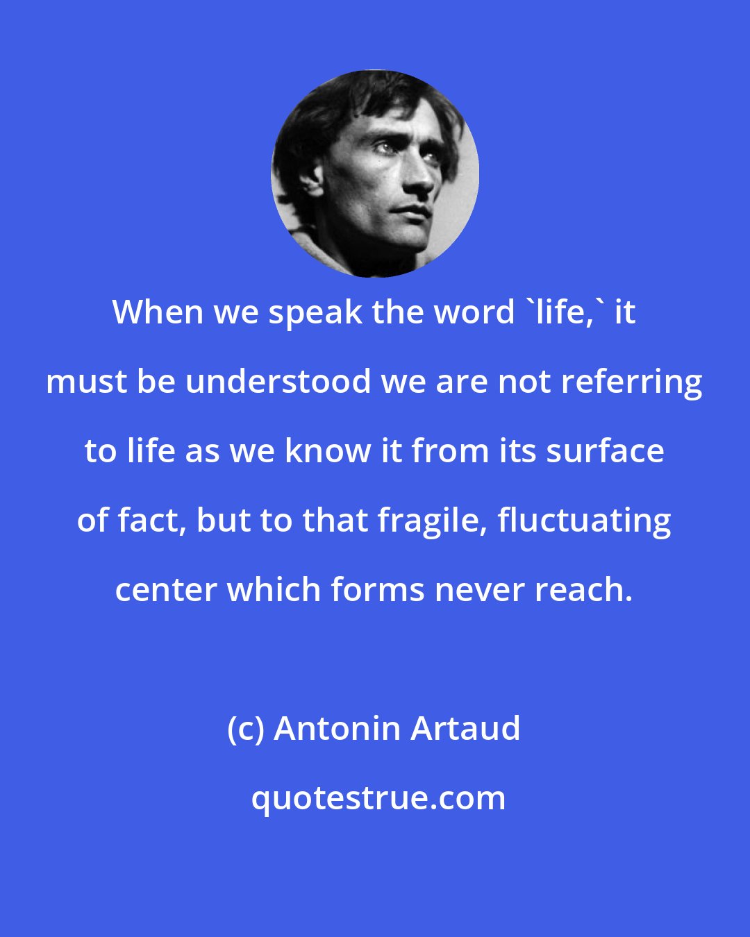 Antonin Artaud: When we speak the word 'life,' it must be understood we are not referring to life as we know it from its surface of fact, but to that fragile, fluctuating center which forms never reach.