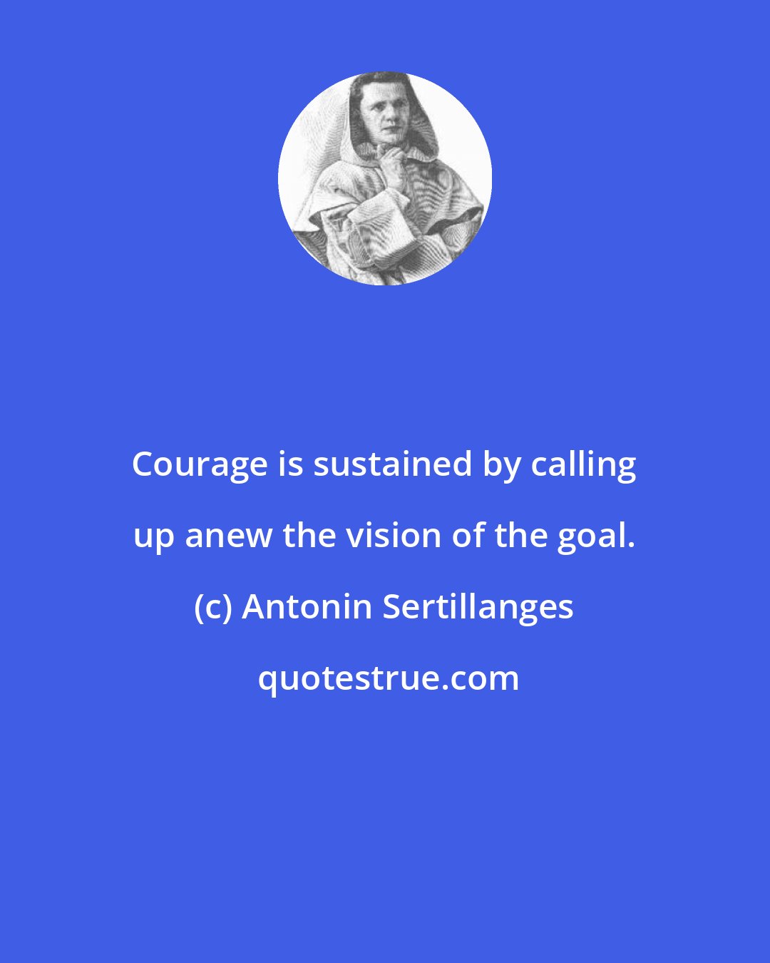 Antonin Sertillanges: Courage is sustained by calling up anew the vision of the goal.