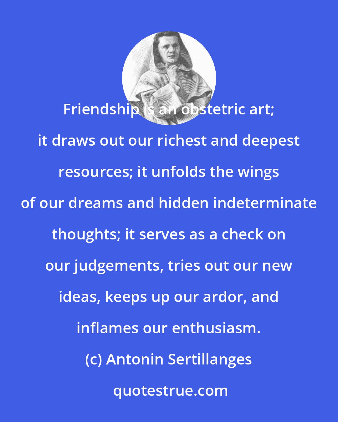 Antonin Sertillanges: Friendship is an obstetric art; it draws out our richest and deepest resources; it unfolds the wings of our dreams and hidden indeterminate thoughts; it serves as a check on our judgements, tries out our new ideas, keeps up our ardor, and inflames our enthusiasm.