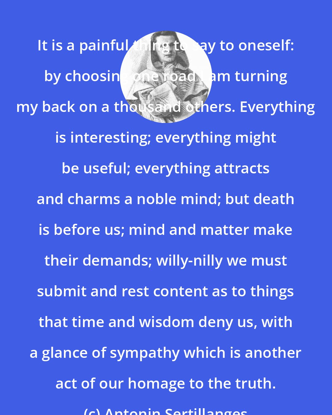 Antonin Sertillanges: It is a painful thing to say to oneself: by choosing one road I am turning my back on a thousand others. Everything is interesting; everything might be useful; everything attracts and charms a noble mind; but death is before us; mind and matter make their demands; willy-nilly we must submit and rest content as to things that time and wisdom deny us, with a glance of sympathy which is another act of our homage to the truth.